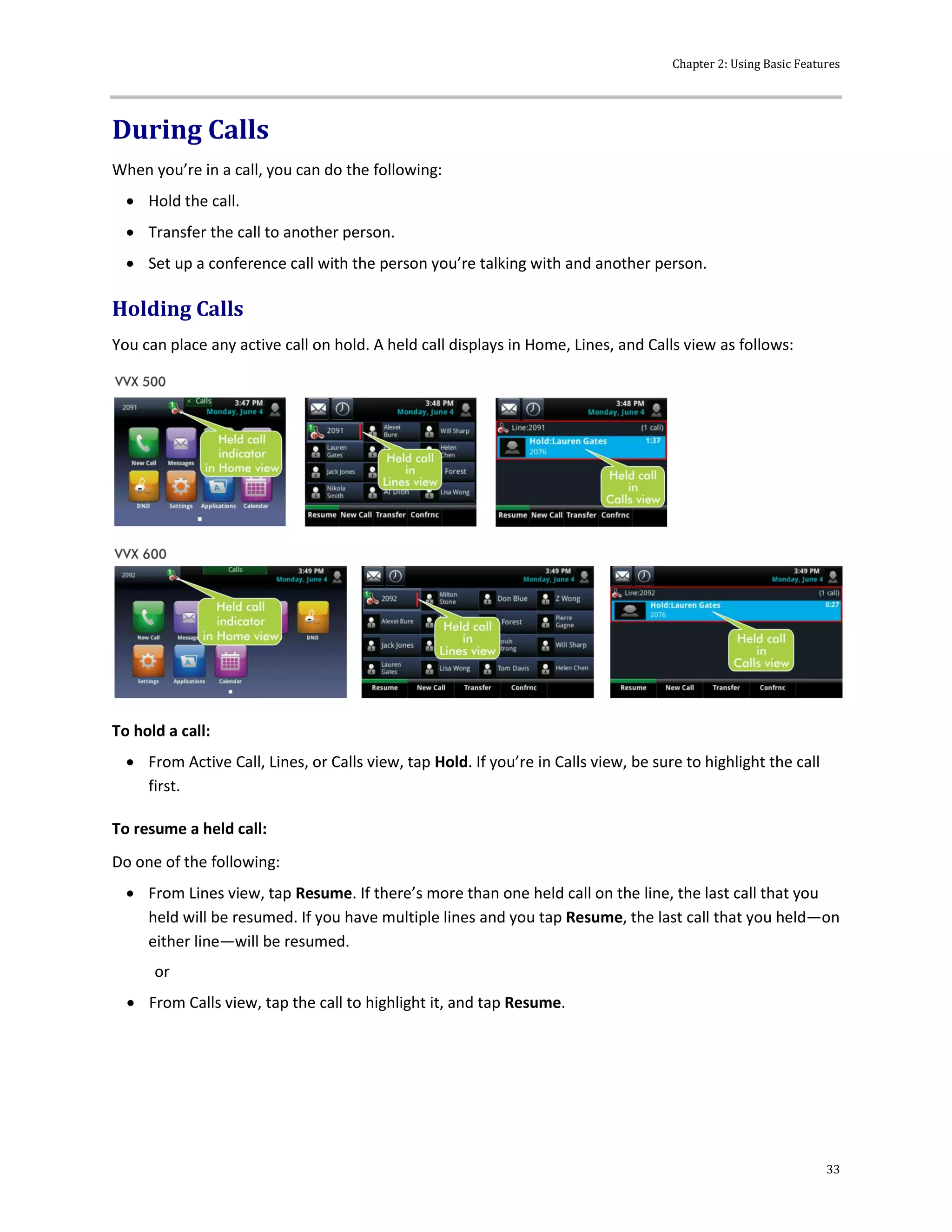 Chapter 2: Using Basic Features
33
During Calls
When you’re in a call, you can do the following:
 Hold the call.
 Transfer the call to another person.
 Set up a conference call with the person you’re talking with and another person.
Holding Calls
You can place any active call on hold. A held call displays in Home, Lines, and Calls view as follows:
To hold a call:
 From Active Call, Lines, or Calls view, tap Hold. If you’re in Calls view, be sure to highlight the call
first.
To resume a held call:
Do one of the following:
 From Lines view, tap Resume. If there’s more than one held call on the line, the last call that you
held will be resumed. If you have multiple lines and you tap Resume, the last call that you held—on
either line—will be resumed.
or
 From Calls view, tap the call to highlight it, and tap Resume.
 