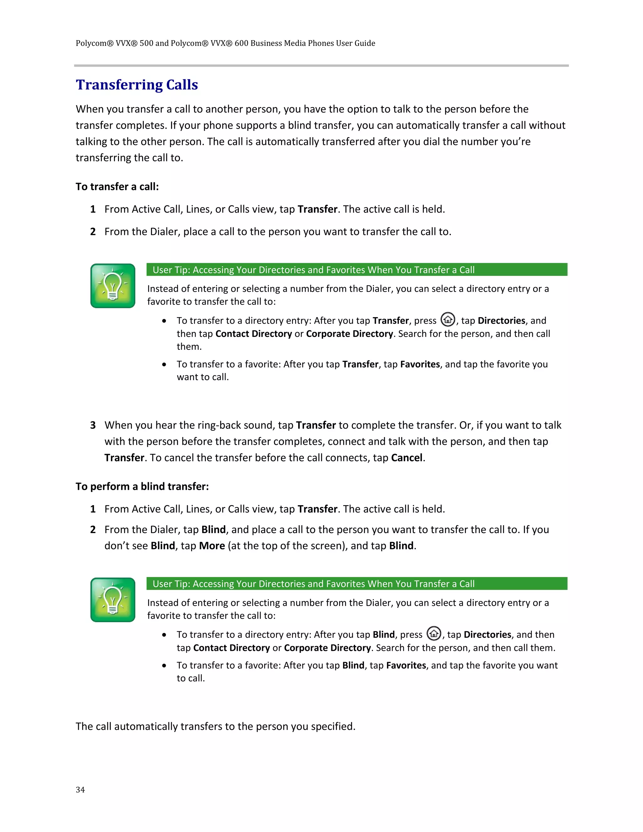 Polycom® VVX® 500 and Polycom® VVX® 600 Business Media Phones User Guide
34
Transferring Calls
When you transfer a call to another person, you have the option to talk to the person before the
transfer completes. If your phone supports a blind transfer, you can automatically transfer a call without
talking to the other person. The call is automatically transferred after you dial the number you’re
transferring the call to.
To transfer a call:
1 From Active Call, Lines, or Calls view, tap Transfer. The active call is held.
2 From the Dialer, place a call to the person you want to transfer the call to.
User Tip: Accessing Your Directories and Favorites When You Transfer a Call
Instead of entering or selecting a number from the Dialer, you can select a directory entry or a
favorite to transfer the call to:
 To transfer to a directory entry: After you tap Transfer, press , tap Directories, and
then tap Contact Directory or Corporate Directory. Search for the person, and then call
them.
 To transfer to a favorite: After you tap Transfer, tap Favorites, and tap the favorite you
want to call.
3 When you hear the ring-back sound, tap Transfer to complete the transfer. Or, if you want to talk
with the person before the transfer completes, connect and talk with the person, and then tap
Transfer. To cancel the transfer before the call connects, tap Cancel.
To perform a blind transfer:
1 From Active Call, Lines, or Calls view, tap Transfer. The active call is held.
2 From the Dialer, tap Blind, and place a call to the person you want to transfer the call to. If you
don’t see Blind, tap More (at the top of the screen), and tap Blind.
User Tip: Accessing Your Directories and Favorites When You Transfer a Call
Instead of entering or selecting a number from the Dialer, you can select a directory entry or a
favorite to transfer the call to:
 To transfer to a directory entry: After you tap Blind, press , tap Directories, and then
tap Contact Directory or Corporate Directory. Search for the person, and then call them.
 To transfer to a favorite: After you tap Blind, tap Favorites, and tap the favorite you want
to call.
The call automatically transfers to the person you specified.
 
