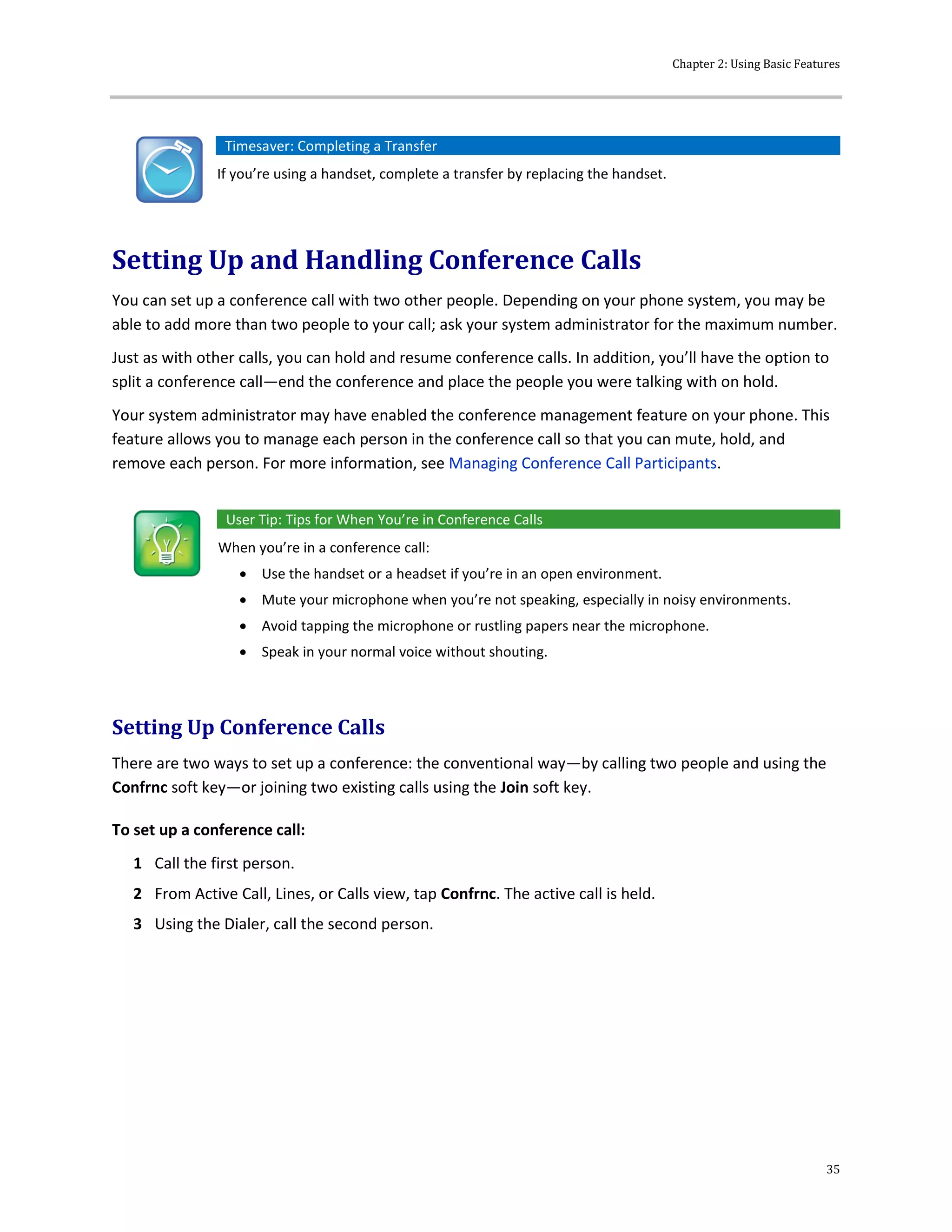 Chapter 2: Using Basic Features
35
Timesaver: Completing a Transfer
If you’re using a handset, complete a transfer by replacing the handset.
Setting Up and Handling Conference Calls
You can set up a conference call with two other people. Depending on your phone system, you may be
able to add more than two people to your call; ask your system administrator for the maximum number.
Just as with other calls, you can hold and resume conference calls. In addition, you’ll have the option to
split a conference call—end the conference and place the people you were talking with on hold.
Your system administrator may have enabled the conference management feature on your phone. This
feature allows you to manage each person in the conference call so that you can mute, hold, and
remove each person. For more information, see Managing Conference Call Participants.
User Tip: Tips for When You’re in Conference Calls
When you’re in a conference call:
 Use the handset or a headset if you’re in an open environment.
 Mute your microphone when you’re not speaking, especially in noisy environments.
 Avoid tapping the microphone or rustling papers near the microphone.
 Speak in your normal voice without shouting.
Setting Up Conference Calls
There are two ways to set up a conference: the conventional way—by calling two people and using the
Confrnc soft key—or joining two existing calls using the Join soft key.
To set up a conference call:
1 Call the first person.
2 From Active Call, Lines, or Calls view, tap Confrnc. The active call is held.
3 Using the Dialer, call the second person.
 