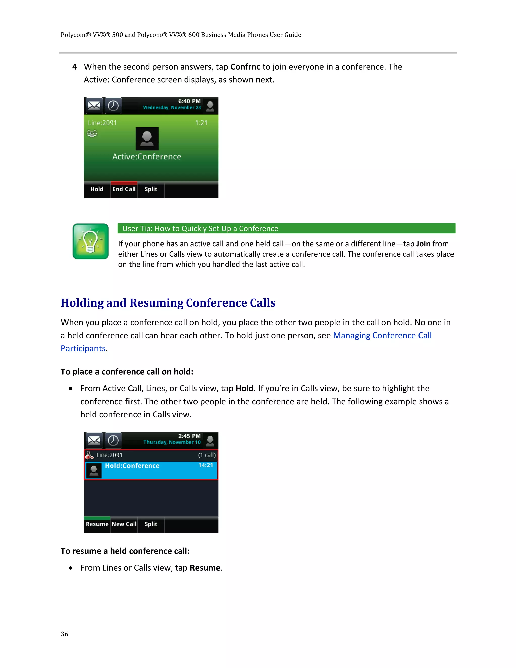 Polycom® VVX® 500 and Polycom® VVX® 600 Business Media Phones User Guide
36
4 When the second person answers, tap Confrnc to join everyone in a conference. The
Active: Conference screen displays, as shown next.
User Tip: How to Quickly Set Up a Conference
If your phone has an active call and one held call—on the same or a different line—tap Join from
either Lines or Calls view to automatically create a conference call. The conference call takes place
on the line from which you handled the last active call.
Holding and Resuming Conference Calls
When you place a conference call on hold, you place the other two people in the call on hold. No one in
a held conference call can hear each other. To hold just one person, see Managing Conference Call
Participants.
To place a conference call on hold:
 From Active Call, Lines, or Calls view, tap Hold. If you’re in Calls view, be sure to highlight the
conference first. The other two people in the conference are held. The following example shows a
held conference in Calls view.
To resume a held conference call:
 From Lines or Calls view, tap Resume.
 