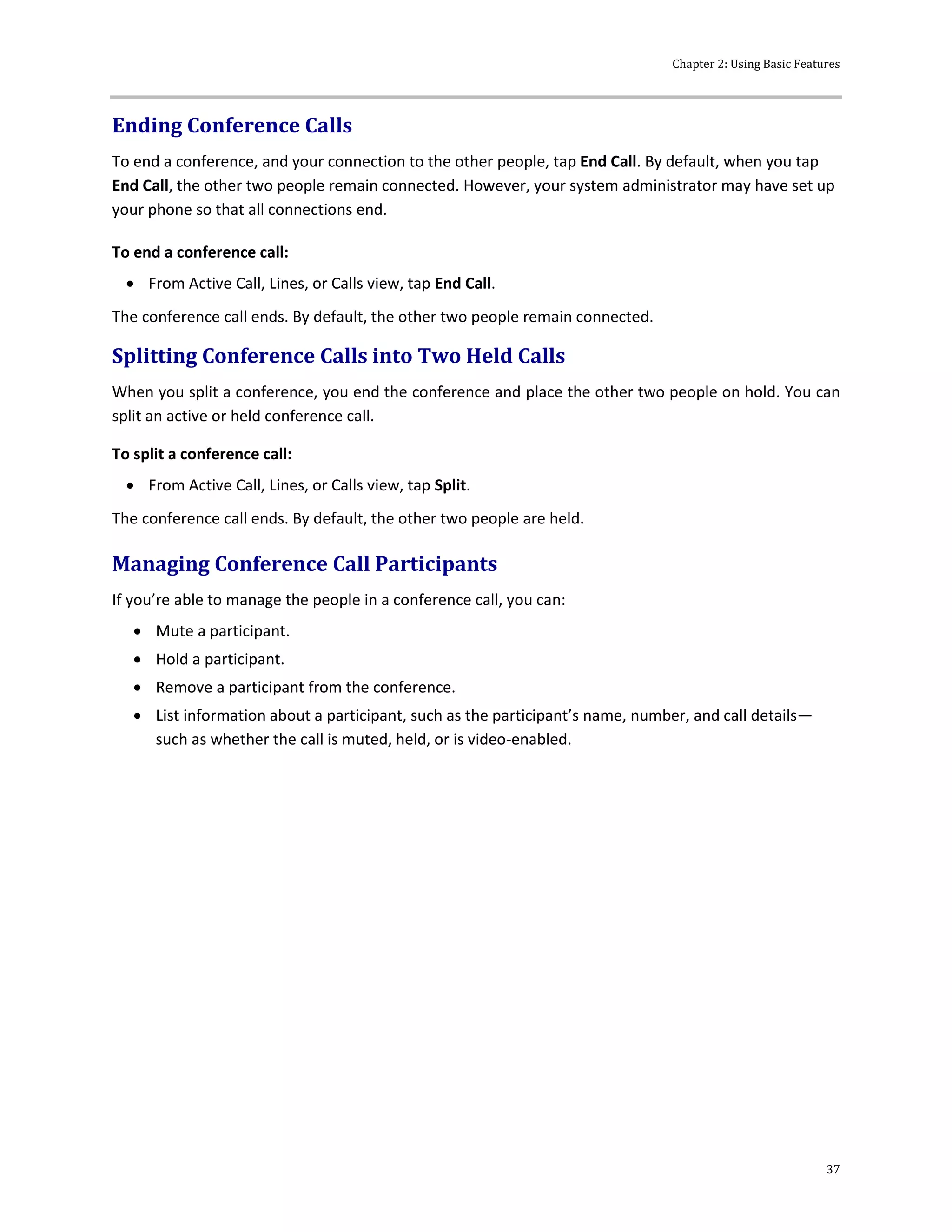 Chapter 2: Using Basic Features
37
Ending Conference Calls
To end a conference, and your connection to the other people, tap End Call. By default, when you tap
End Call, the other two people remain connected. However, your system administrator may have set up
your phone so that all connections end.
To end a conference call:
 From Active Call, Lines, or Calls view, tap End Call.
The conference call ends. By default, the other two people remain connected.
Splitting Conference Calls into Two Held Calls
When you split a conference, you end the conference and place the other two people on hold. You can
split an active or held conference call.
To split a conference call:
 From Active Call, Lines, or Calls view, tap Split.
The conference call ends. By default, the other two people are held.
Managing Conference Call Participants
If you’re able to manage the people in a conference call, you can:
 Mute a participant.
 Hold a participant.
 Remove a participant from the conference.
 List information about a participant, such as the participant’s name, number, and call details—
such as whether the call is muted, held, or is video-enabled.
 