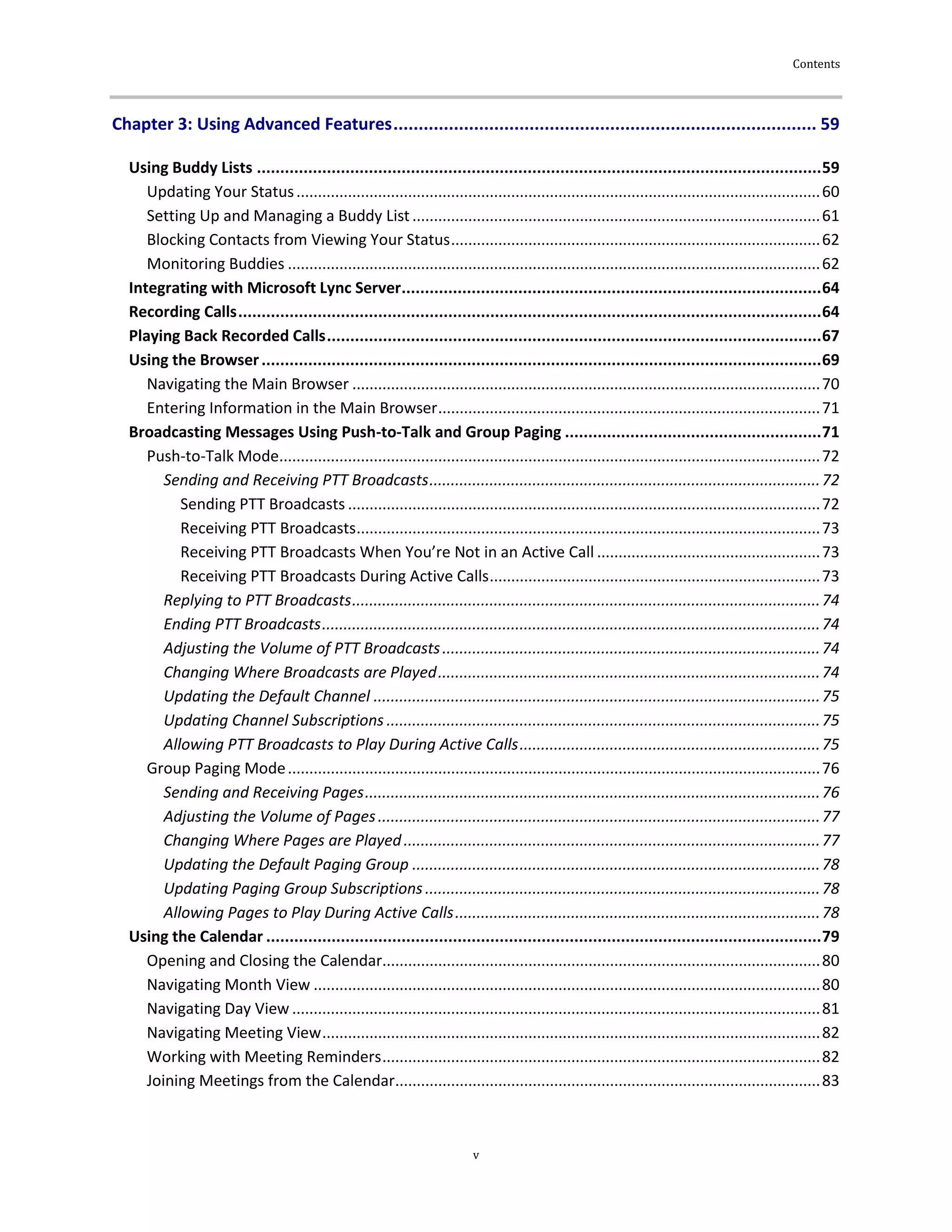Contents
v
Chapter 3: Using Advanced Features.................................................................................... 59
Using Buddy Lists .........................................................................................................................59
Updating Your Status..........................................................................................................................60
Setting Up and Managing a Buddy List...............................................................................................61
Blocking Contacts from Viewing Your Status......................................................................................62
Monitoring Buddies ............................................................................................................................62
Integrating with Microsoft Lync Server..........................................................................................64
Recording Calls.............................................................................................................................64
Playing Back Recorded Calls..........................................................................................................67
Using the Browser........................................................................................................................69
Navigating the Main Browser .............................................................................................................70
Entering Information in the Main Browser.........................................................................................71
Broadcasting Messages Using Push-to-Talk and Group Paging .......................................................71
Push-to-Talk Mode..............................................................................................................................72
Sending and Receiving PTT Broadcasts...........................................................................................72
Sending PTT Broadcasts ..............................................................................................................72
Receiving PTT Broadcasts............................................................................................................73
Receiving PTT Broadcasts When You’re Not in an Active Call ....................................................73
Receiving PTT Broadcasts During Active Calls.............................................................................73
Replying to PTT Broadcasts.............................................................................................................74
Ending PTT Broadcasts....................................................................................................................74
Adjusting the Volume of PTT Broadcasts........................................................................................74
Changing Where Broadcasts are Played.........................................................................................74
Updating the Default Channel ........................................................................................................75
Updating Channel Subscriptions .....................................................................................................75
Allowing PTT Broadcasts to Play During Active Calls......................................................................75
Group Paging Mode............................................................................................................................76
Sending and Receiving Pages..........................................................................................................76
Adjusting the Volume of Pages.......................................................................................................77
Changing Where Pages are Played.................................................................................................77
Updating the Default Paging Group ...............................................................................................78
Updating Paging Group Subscriptions............................................................................................78
Allowing Pages to Play During Active Calls.....................................................................................78
Using the Calendar .......................................................................................................................79
Opening and Closing the Calendar......................................................................................................80
Navigating Month View ......................................................................................................................80
Navigating Day View ...........................................................................................................................81
Navigating Meeting View....................................................................................................................82
Working with Meeting Reminders......................................................................................................82
Joining Meetings from the Calendar...................................................................................................83
 