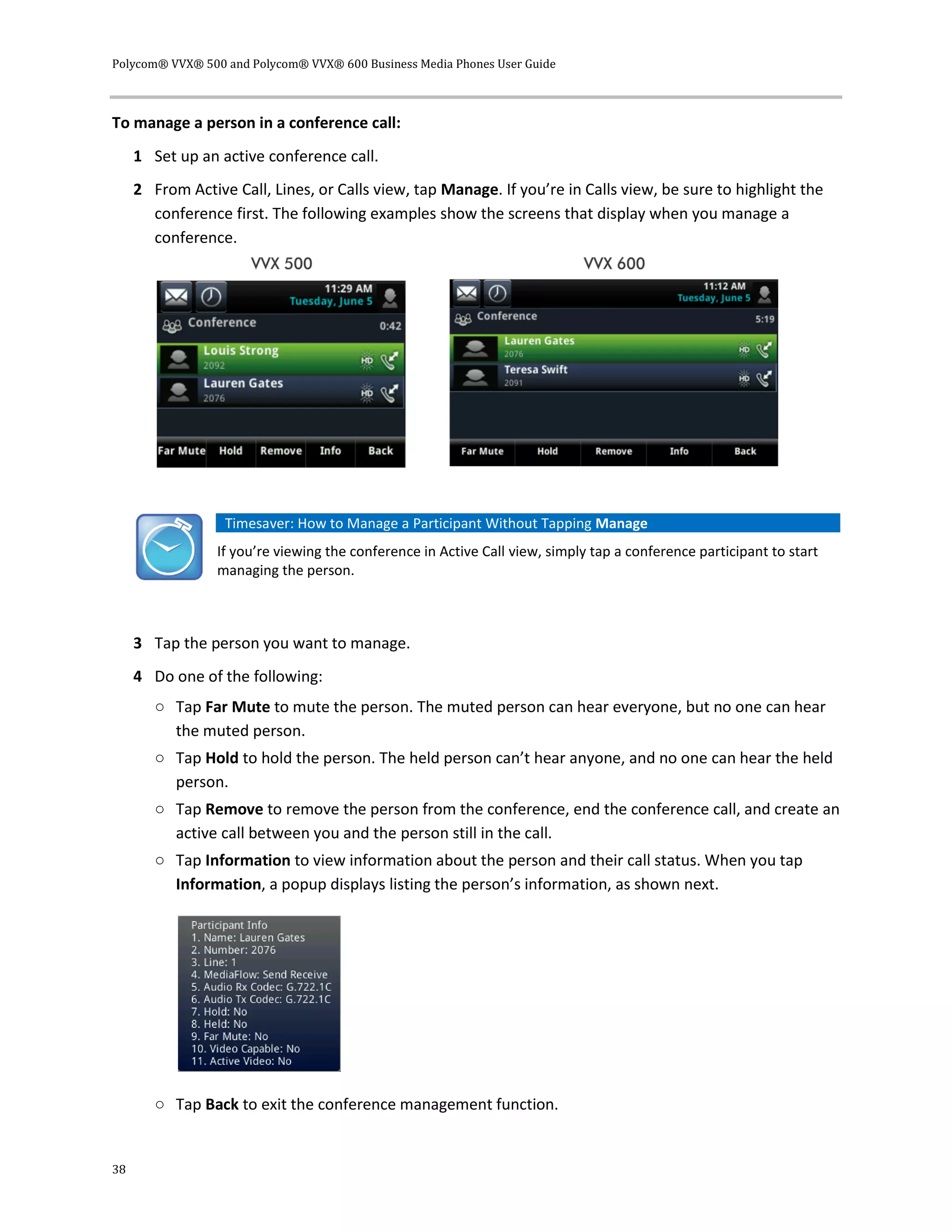 Polycom® VVX® 500 and Polycom® VVX® 600 Business Media Phones User Guide
38
To manage a person in a conference call:
1 Set up an active conference call.
2 From Active Call, Lines, or Calls view, tap Manage. If you’re in Calls view, be sure to highlight the
conference first. The following examples show the screens that display when you manage a
conference.
Timesaver: How to Manage a Participant Without Tapping Manage
If you’re viewing the conference in Active Call view, simply tap a conference participant to start
managing the person.
3 Tap the person you want to manage.
4 Do one of the following:
○ Tap Far Mute to mute the person. The muted person can hear everyone, but no one can hear
the muted person.
○ Tap Hold to hold the person. The held person can’t hear anyone, and no one can hear the held
person.
○ Tap Remove to remove the person from the conference, end the conference call, and create an
active call between you and the person still in the call.
○ Tap Information to view information about the person and their call status. When you tap
Information, a popup displays listing the person’s information, as shown next.
○ Tap Back to exit the conference management function.
 