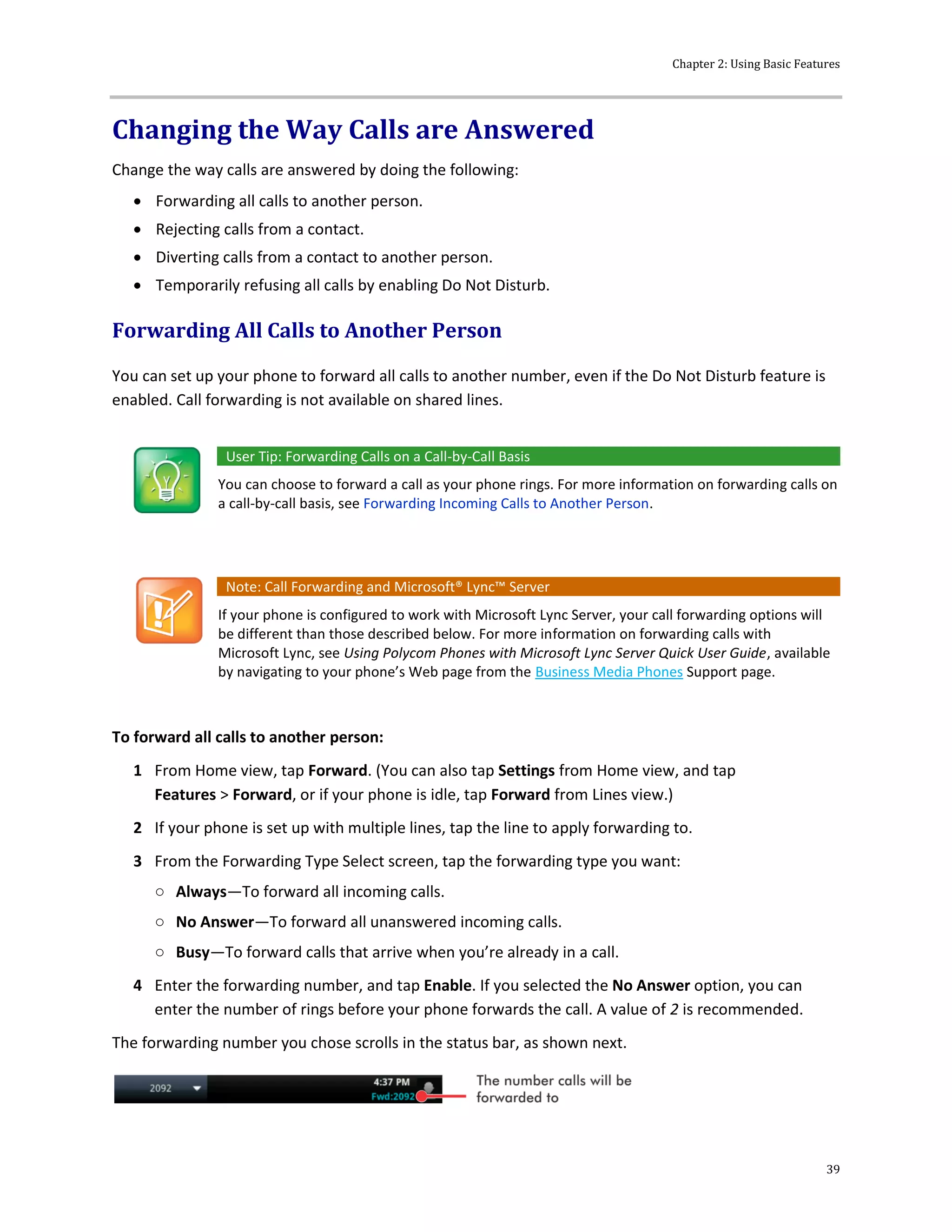 Chapter 2: Using Basic Features
39
Changing the Way Calls are Answered
Change the way calls are answered by doing the following:
 Forwarding all calls to another person.
 Rejecting calls from a contact.
 Diverting calls from a contact to another person.
 Temporarily refusing all calls by enabling Do Not Disturb.
Forwarding All Calls to Another Person
You can set up your phone to forward all calls to another number, even if the Do Not Disturb feature is
enabled. Call forwarding is not available on shared lines.
User Tip: Forwarding Calls on a Call-by-Call Basis
You can choose to forward a call as your phone rings. For more information on forwarding calls on
a call-by-call basis, see Forwarding Incoming Calls to Another Person.
Note: Call Forwarding and Microsoft® Lync™ Server
If your phone is configured to work with Microsoft Lync Server, your call forwarding options will
be different than those described below. For more information on forwarding calls with
Microsoft Lync, see Using Polycom Phones with Microsoft Lync Server Quick User Guide, available
by navigating to your phone’s Web page from the Business Media Phones Support page.
To forward all calls to another person:
1 From Home view, tap Forward. (You can also tap Settings from Home view, and tap
Features > Forward, or if your phone is idle, tap Forward from Lines view.)
2 If your phone is set up with multiple lines, tap the line to apply forwarding to.
3 From the Forwarding Type Select screen, tap the forwarding type you want:
○ Always—To forward all incoming calls.
○ No Answer—To forward all unanswered incoming calls.
○ Busy—To forward calls that arrive when you’re already in a call.
4 Enter the forwarding number, and tap Enable. If you selected the No Answer option, you can
enter the number of rings before your phone forwards the call. A value of 2 is recommended.
The forwarding number you chose scrolls in the status bar, as shown next.
 