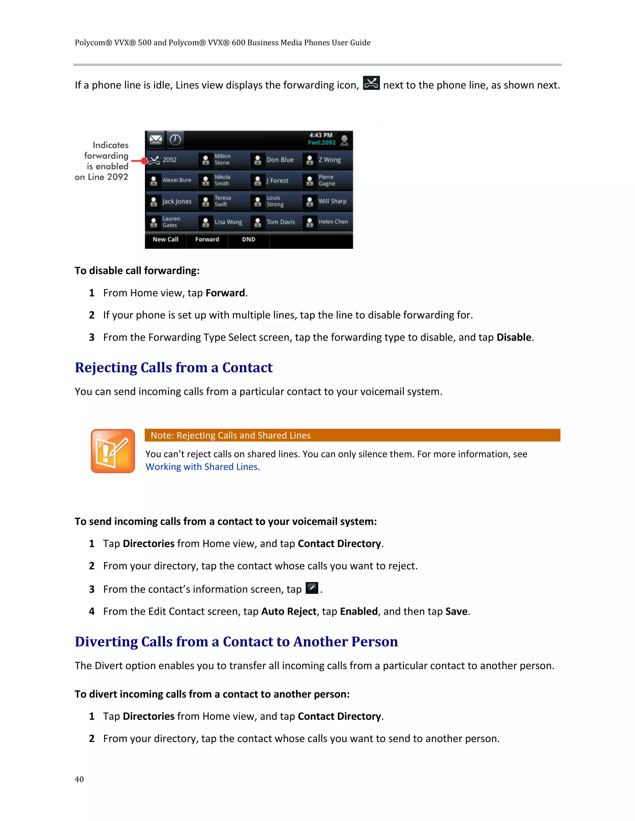Polycom® VVX® 500 and Polycom® VVX® 600 Business Media Phones User Guide
40
If a phone line is idle, Lines view displays the forwarding icon, next to the phone line, as shown next.
To disable call forwarding:
1 From Home view, tap Forward.
2 If your phone is set up with multiple lines, tap the line to disable forwarding for.
3 From the Forwarding Type Select screen, tap the forwarding type to disable, and tap Disable.
Rejecting Calls from a Contact
You can send incoming calls from a particular contact to your voicemail system.
Note: Rejecting Calls and Shared Lines
You can’t reject calls on shared lines. You can only silence them. For more information, see
Working with Shared Lines.
To send incoming calls from a contact to your voicemail system:
1 Tap Directories from Home view, and tap Contact Directory.
2 From your directory, tap the contact whose calls you want to reject.
3 From the contact’s information screen, tap .
4 From the Edit Contact screen, tap Auto Reject, tap Enabled, and then tap Save.
Diverting Calls from a Contact to Another Person
The Divert option enables you to transfer all incoming calls from a particular contact to another person.
To divert incoming calls from a contact to another person:
1 Tap Directories from Home view, and tap Contact Directory.
2 From your directory, tap the contact whose calls you want to send to another person.
 