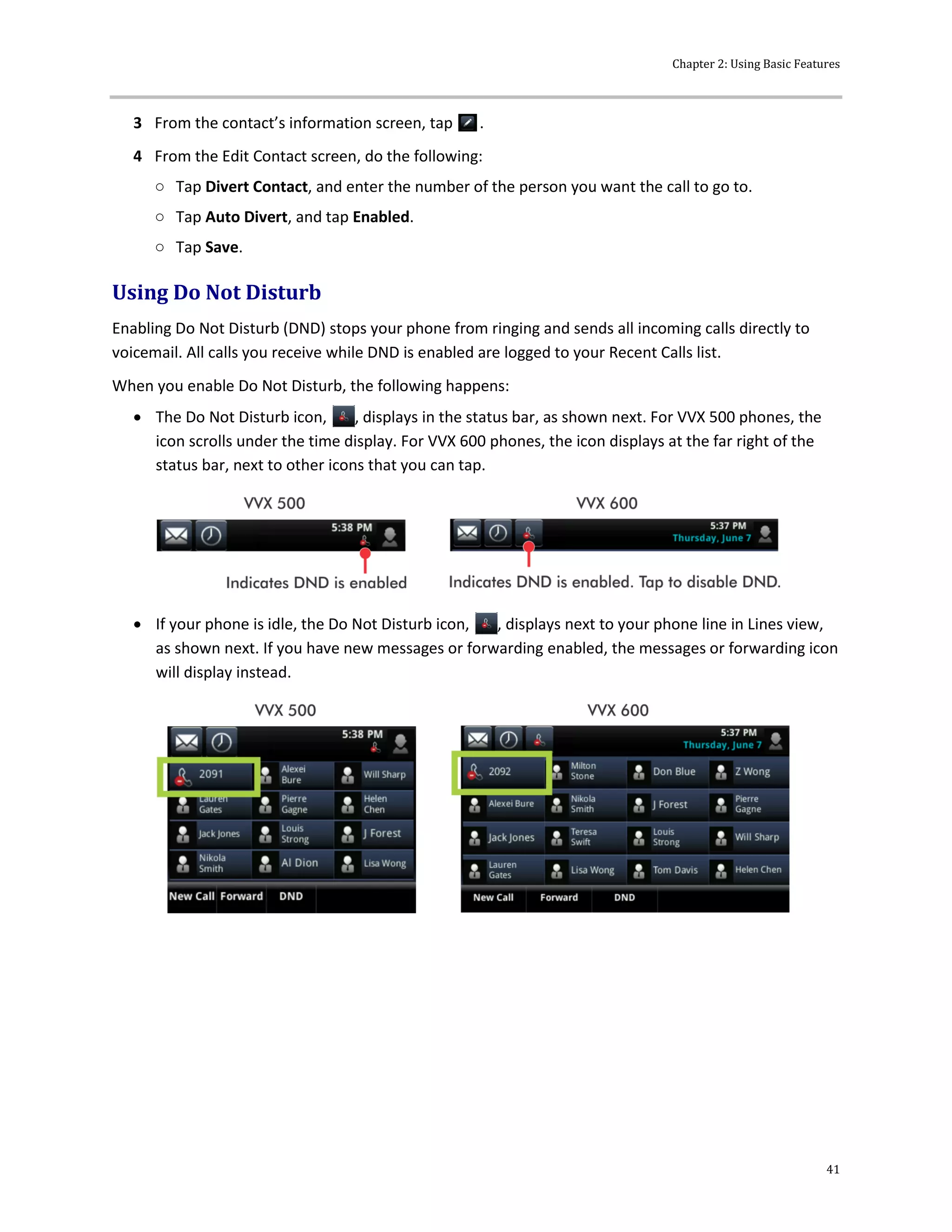 Chapter 2: Using Basic Features
41
3 From the contact’s information screen, tap .
4 From the Edit Contact screen, do the following:
○ Tap Divert Contact, and enter the number of the person you want the call to go to.
○ Tap Auto Divert, and tap Enabled.
○ Tap Save.
Using Do Not Disturb
Enabling Do Not Disturb (DND) stops your phone from ringing and sends all incoming calls directly to
voicemail. All calls you receive while DND is enabled are logged to your Recent Calls list.
When you enable Do Not Disturb, the following happens:
 The Do Not Disturb icon, , displays in the status bar, as shown next. For VVX 500 phones, the
icon scrolls under the time display. For VVX 600 phones, the icon displays at the far right of the
status bar, next to other icons that you can tap.
 If your phone is idle, the Do Not Disturb icon, , displays next to your phone line in Lines view,
as shown next. If you have new messages or forwarding enabled, the messages or forwarding icon
will display instead.
 