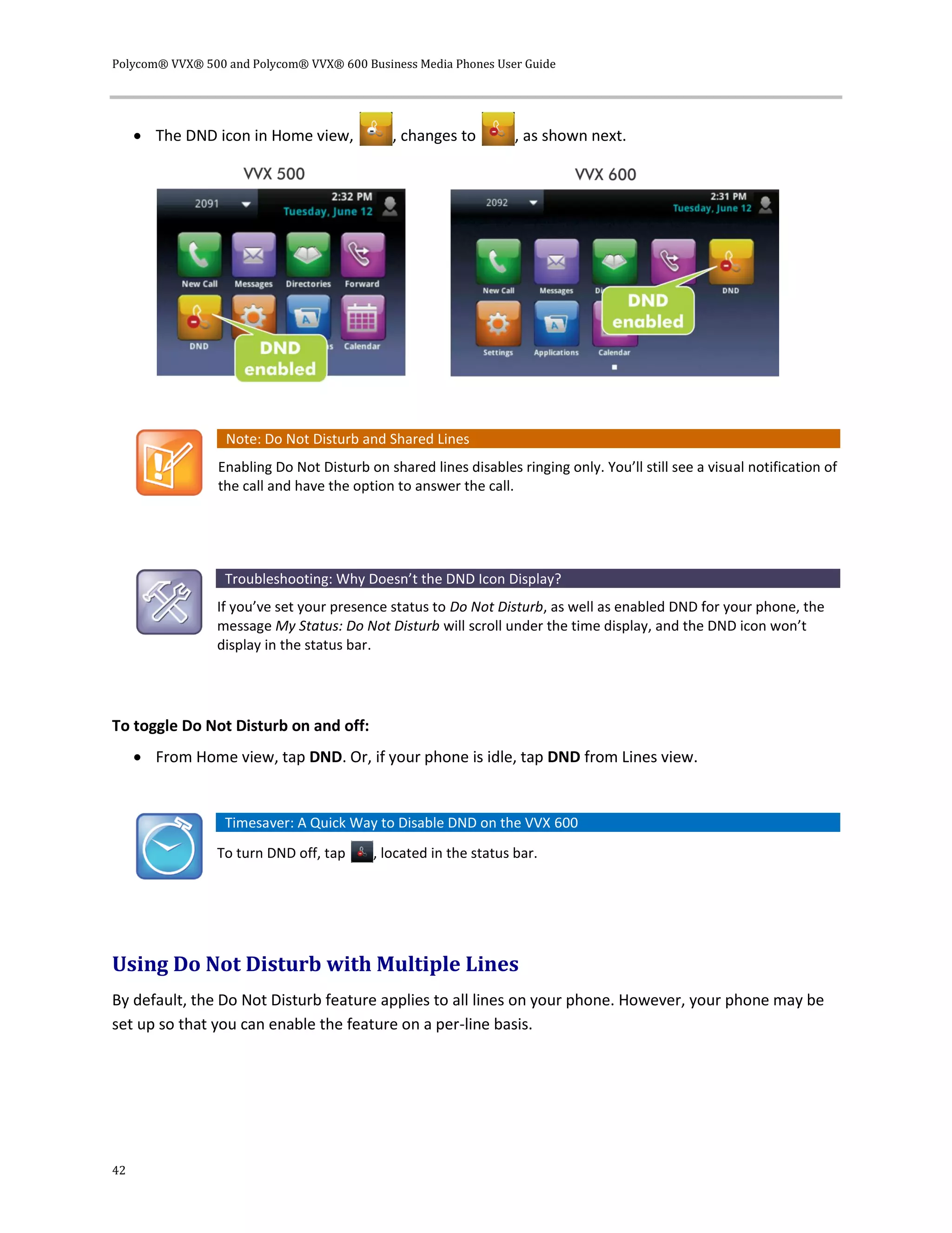 Polycom® VVX® 500 and Polycom® VVX® 600 Business Media Phones User Guide
42
 The DND icon in Home view, , changes to , as shown next.
Note: Do Not Disturb and Shared Lines
Enabling Do Not Disturb on shared lines disables ringing only. You’ll still see a visual notification of
the call and have the option to answer the call.
Troubleshooting: Why Doesn’t the DND Icon Display?
If you’ve set your presence status to Do Not Disturb, as well as enabled DND for your phone, the
message My Status: Do Not Disturb will scroll under the time display, and the DND icon won’t
display in the status bar.
To toggle Do Not Disturb on and off:
 From Home view, tap DND. Or, if your phone is idle, tap DND from Lines view.
Timesaver: A Quick Way to Disable DND on the VVX 600
To turn DND off, tap , located in the status bar.
Using Do Not Disturb with Multiple Lines
By default, the Do Not Disturb feature applies to all lines on your phone. However, your phone may be
set up so that you can enable the feature on a per-line basis.
 