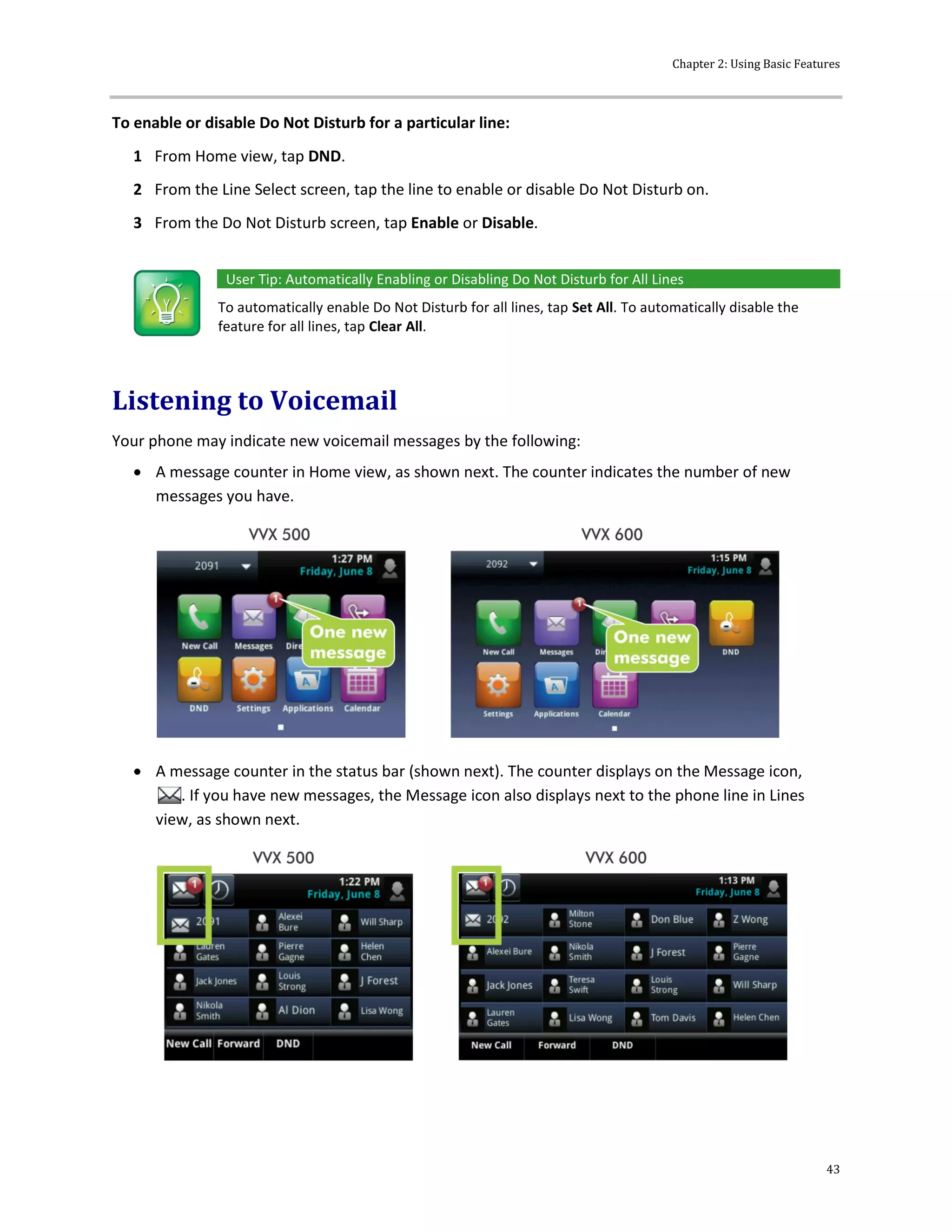 Chapter 2: Using Basic Features
43
To enable or disable Do Not Disturb for a particular line:
1 From Home view, tap DND.
2 From the Line Select screen, tap the line to enable or disable Do Not Disturb on.
3 From the Do Not Disturb screen, tap Enable or Disable.
User Tip: Automatically Enabling or Disabling Do Not Disturb for All Lines
To automatically enable Do Not Disturb for all lines, tap Set All. To automatically disable the
feature for all lines, tap Clear All.
Listening to Voicemail
Your phone may indicate new voicemail messages by the following:
 A message counter in Home view, as shown next. The counter indicates the number of new
messages you have.
 A message counter in the status bar (shown next). The counter displays on the Message icon,
. If you have new messages, the Message icon also displays next to the phone line in Lines
view, as shown next.
 