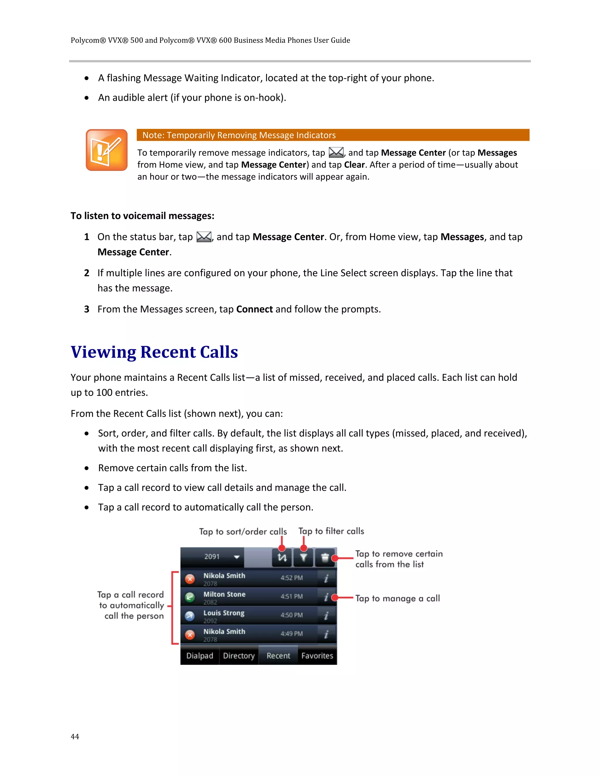 Polycom® VVX® 500 and Polycom® VVX® 600 Business Media Phones User Guide
44
 A flashing Message Waiting Indicator, located at the top-right of your phone.
 An audible alert (if your phone is on-hook).
Note: Temporarily Removing Message Indicators
To temporarily remove message indicators, tap , and tap Message Center (or tap Messages
from Home view, and tap Message Center) and tap Clear. After a period of time—usually about
an hour or two—the message indicators will appear again.
To listen to voicemail messages:
1 On the status bar, tap , and tap Message Center. Or, from Home view, tap Messages, and tap
Message Center.
2 If multiple lines are configured on your phone, the Line Select screen displays. Tap the line that
has the message.
3 From the Messages screen, tap Connect and follow the prompts.
Viewing Recent Calls
Your phone maintains a Recent Calls list—a list of missed, received, and placed calls. Each list can hold
up to 100 entries.
From the Recent Calls list (shown next), you can:
 Sort, order, and filter calls. By default, the list displays all call types (missed, placed, and received),
with the most recent call displaying first, as shown next.
 Remove certain calls from the list.
 Tap a call record to view call details and manage the call.
 Tap a call record to automatically call the person.
 