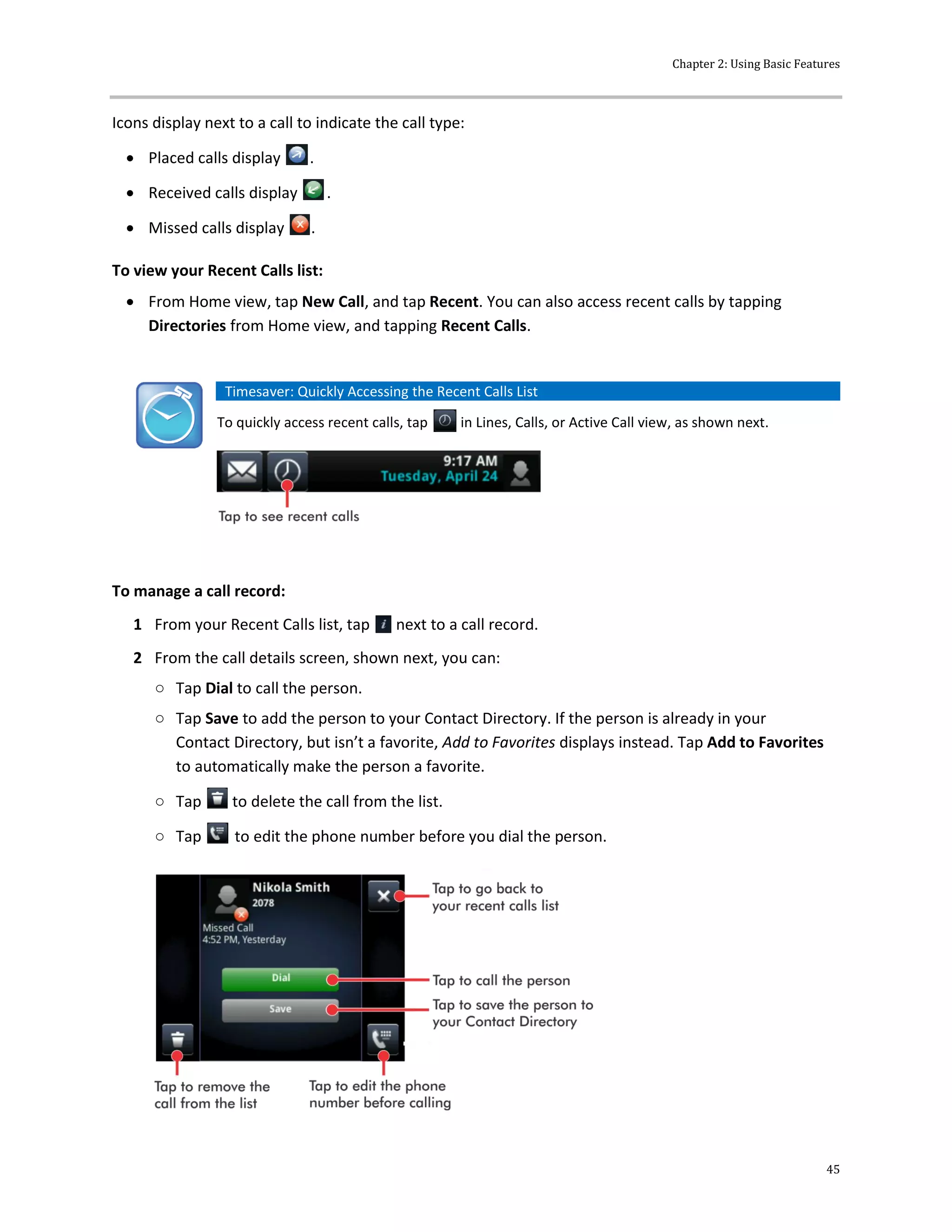 Chapter 2: Using Basic Features
45
Icons display next to a call to indicate the call type:
 Placed calls display .
 Received calls display .
 Missed calls display .
To view your Recent Calls list:
 From Home view, tap New Call, and tap Recent. You can also access recent calls by tapping
Directories from Home view, and tapping Recent Calls.
Timesaver: Quickly Accessing the Recent Calls List
To quickly access recent calls, tap in Lines, Calls, or Active Call view, as shown next.
To manage a call record:
1 From your Recent Calls list, tap next to a call record.
2 From the call details screen, shown next, you can:
○ Tap Dial to call the person.
○ Tap Save to add the person to your Contact Directory. If the person is already in your
Contact Directory, but isn’t a favorite, Add to Favorites displays instead. Tap Add to Favorites
to automatically make the person a favorite.
○ Tap to delete the call from the list.
○ Tap to edit the phone number before you dial the person.
 