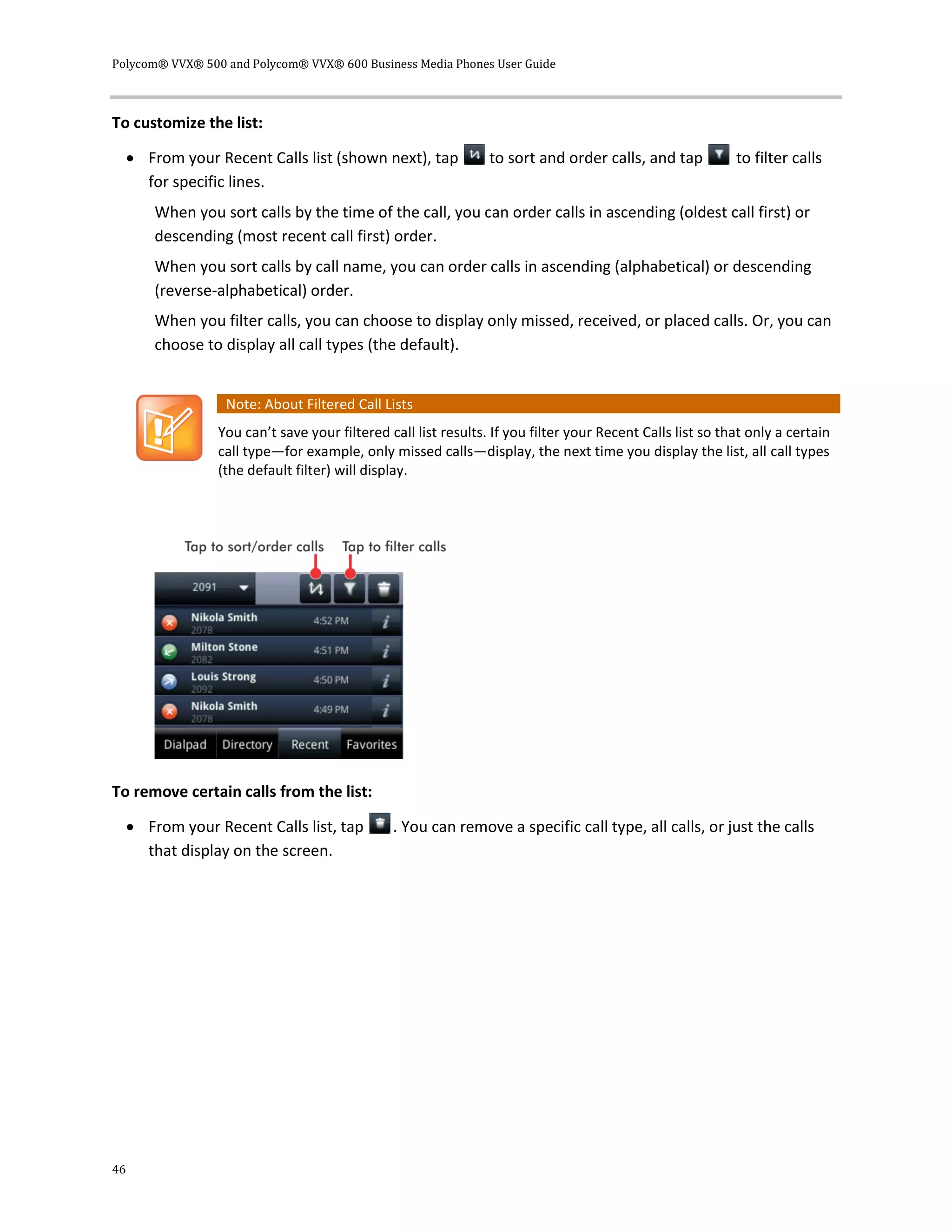 Polycom® VVX® 500 and Polycom® VVX® 600 Business Media Phones User Guide
46
To customize the list:
 From your Recent Calls list (shown next), tap to sort and order calls, and tap to filter calls
for specific lines.
When you sort calls by the time of the call, you can order calls in ascending (oldest call first) or
descending (most recent call first) order.
When you sort calls by call name, you can order calls in ascending (alphabetical) or descending
(reverse-alphabetical) order.
When you filter calls, you can choose to display only missed, received, or placed calls. Or, you can
choose to display all call types (the default).
Note: About Filtered Call Lists
You can’t save your filtered call list results. If you filter your Recent Calls list so that only a certain
call type—for example, only missed calls—display, the next time you display the list, all call types
(the default filter) will display.
To remove certain calls from the list:
 From your Recent Calls list, tap . You can remove a specific call type, all calls, or just the calls
that display on the screen.
 