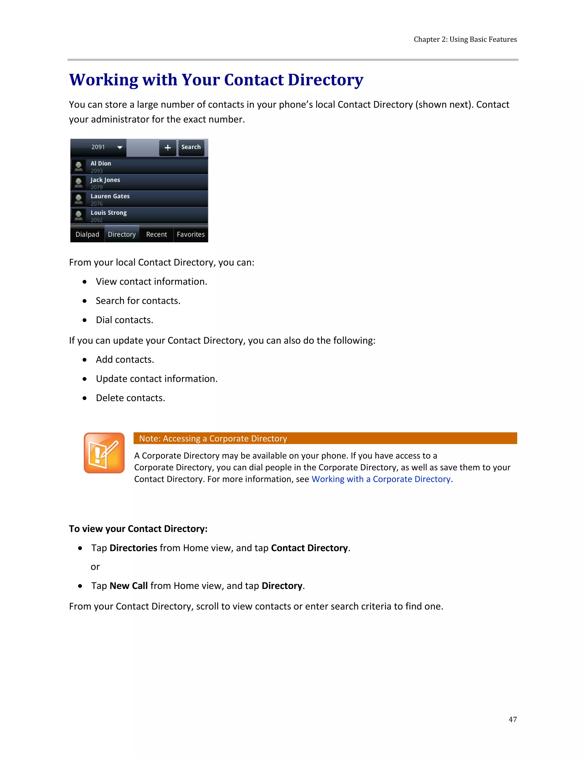 Chapter 2: Using Basic Features
47
Working with Your Contact Directory
You can store a large number of contacts in your phone’s local Contact Directory (shown next). Contact
your administrator for the exact number.
From your local Contact Directory, you can:
 View contact information.
 Search for contacts.
 Dial contacts.
If you can update your Contact Directory, you can also do the following:
 Add contacts.
 Update contact information.
 Delete contacts.
Note: Accessing a Corporate Directory
A Corporate Directory may be available on your phone. If you have access to a
Corporate Directory, you can dial people in the Corporate Directory, as well as save them to your
Contact Directory. For more information, see Working with a Corporate Directory.
To view your Contact Directory:
 Tap Directories from Home view, and tap Contact Directory.
or
 Tap New Call from Home view, and tap Directory.
From your Contact Directory, scroll to view contacts or enter search criteria to find one.
 