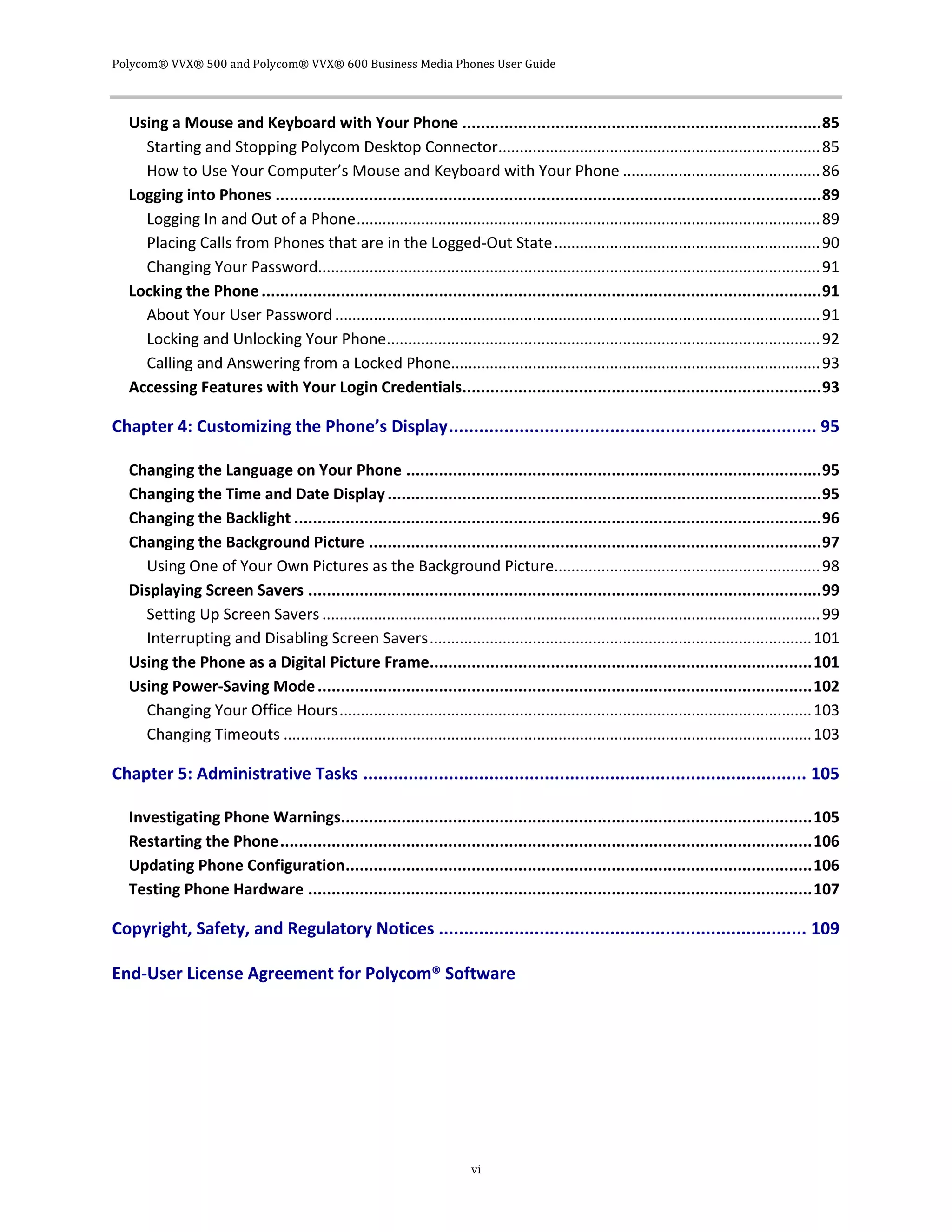 Polycom® VVX® 500 and Polycom® VVX® 600 Business Media Phones User Guide
vi
Using a Mouse and Keyboard with Your Phone .............................................................................85
Starting and Stopping Polycom Desktop Connector...........................................................................85
How to Use Your Computer’s Mouse and Keyboard with Your Phone ..............................................86
Logging into Phones .....................................................................................................................89
Logging In and Out of a Phone............................................................................................................89
Placing Calls from Phones that are in the Logged-Out State..............................................................90
Changing Your Password.....................................................................................................................91
Locking the Phone........................................................................................................................91
About Your User Password .................................................................................................................91
Locking and Unlocking Your Phone.....................................................................................................92
Calling and Answering from a Locked Phone......................................................................................93
Accessing Features with Your Login Credentials.............................................................................93
Chapter 4: Customizing the Phone’s Display......................................................................... 95
Changing the Language on Your Phone .........................................................................................95
Changing the Time and Date Display.............................................................................................95
Changing the Backlight .................................................................................................................96
Changing the Background Picture .................................................................................................97
Using One of Your Own Pictures as the Background Picture..............................................................98
Displaying Screen Savers ..............................................................................................................99
Setting Up Screen Savers ....................................................................................................................99
Interrupting and Disabling Screen Savers.........................................................................................101
Using the Phone as a Digital Picture Frame..................................................................................101
Using Power-Saving Mode..........................................................................................................102
Changing Your Office Hours..............................................................................................................103
Changing Timeouts ...........................................................................................................................103
Chapter 5: Administrative Tasks ........................................................................................ 105
Investigating Phone Warnings.....................................................................................................105
Restarting the Phone..................................................................................................................106
Updating Phone Configuration....................................................................................................106
Testing Phone Hardware ............................................................................................................107
Copyright, Safety, and Regulatory Notices ......................................................................... 109
End-User License Agreement for Polycom® Software
 