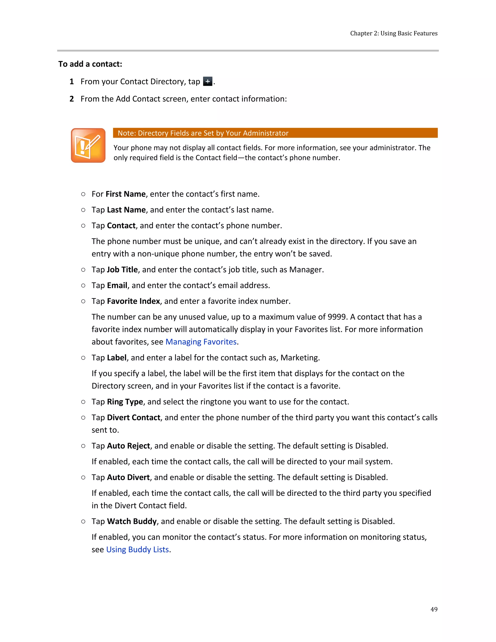 Chapter 2: Using Basic Features
49
To add a contact:
1 From your Contact Directory, tap .
2 From the Add Contact screen, enter contact information:
Note: Directory Fields are Set by Your Administrator
Your phone may not display all contact fields. For more information, see your administrator. The
only required field is the Contact field—the contact’s phone number.
○ For First Name, enter the contact’s first name.
○ Tap Last Name, and enter the contact’s last name.
○ Tap Contact, and enter the contact’s phone number.
The phone number must be unique, and can’t already exist in the directory. If you save an
entry with a non-unique phone number, the entry won’t be saved.
○ Tap Job Title, and enter the contact’s job title, such as Manager.
○ Tap Email, and enter the contact’s email address.
○ Tap Favorite Index, and enter a favorite index number.
The number can be any unused value, up to a maximum value of 9999. A contact that has a
favorite index number will automatically display in your Favorites list. For more information
about favorites, see Managing Favorites.
○ Tap Label, and enter a label for the contact such as, Marketing.
If you specify a label, the label will be the first item that displays for the contact on the
Directory screen, and in your Favorites list if the contact is a favorite.
○ Tap Ring Type, and select the ringtone you want to use for the contact.
○ Tap Divert Contact, and enter the phone number of the third party you want this contact’s calls
sent to.
○ Tap Auto Reject, and enable or disable the setting. The default setting is Disabled.
If enabled, each time the contact calls, the call will be directed to your mail system.
○ Tap Auto Divert, and enable or disable the setting. The default setting is Disabled.
If enabled, each time the contact calls, the call will be directed to the third party you specified
in the Divert Contact field.
○ Tap Watch Buddy, and enable or disable the setting. The default setting is Disabled.
If enabled, you can monitor the contact’s status. For more information on monitoring status,
see Using Buddy Lists.
 