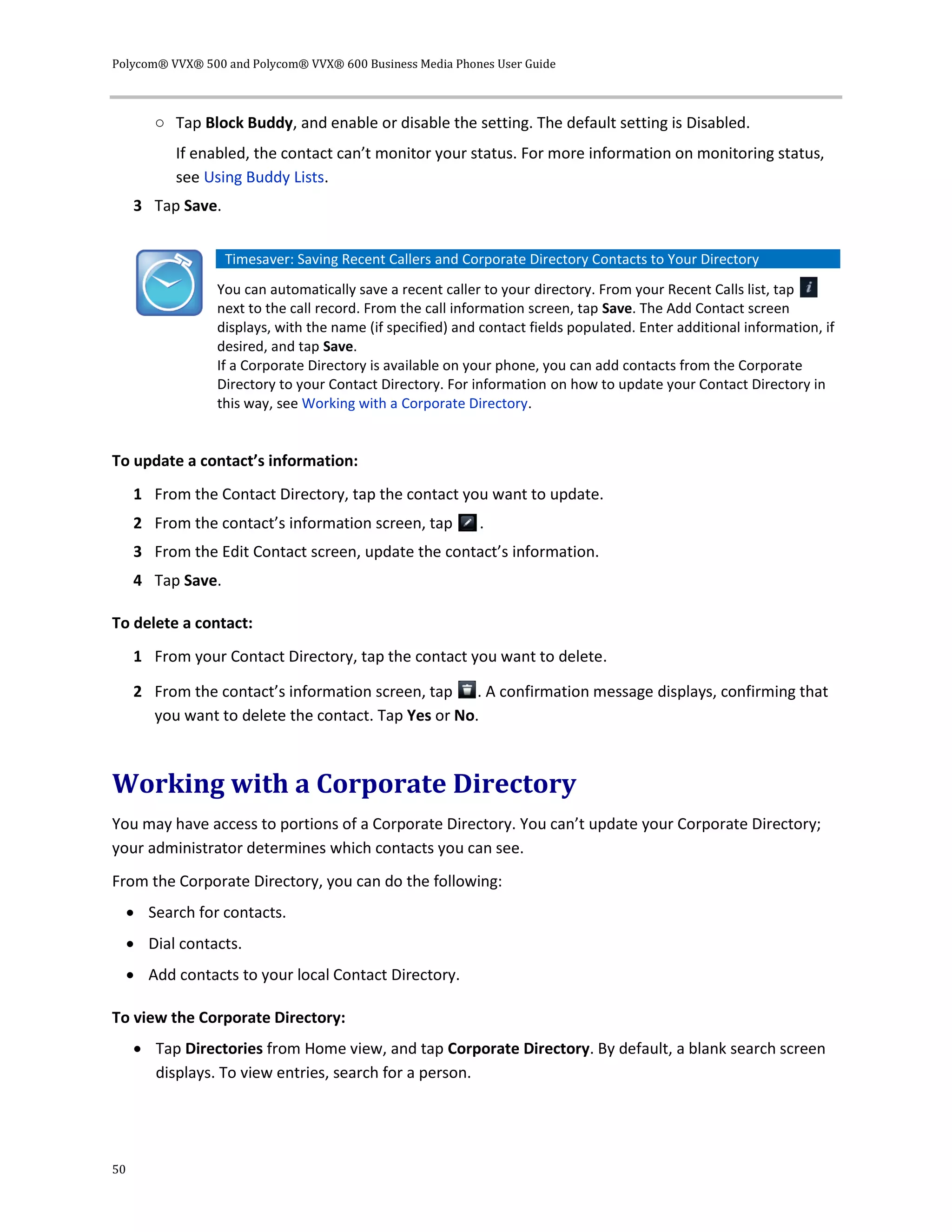 Polycom® VVX® 500 and Polycom® VVX® 600 Business Media Phones User Guide
50
○ Tap Block Buddy, and enable or disable the setting. The default setting is Disabled.
If enabled, the contact can’t monitor your status. For more information on monitoring status,
see Using Buddy Lists.
3 Tap Save.
Timesaver: Saving Recent Callers and Corporate Directory Contacts to Your Directory
You can automatically save a recent caller to your directory. From your Recent Calls list, tap
next to the call record. From the call information screen, tap Save. The Add Contact screen
displays, with the name (if specified) and contact fields populated. Enter additional information, if
desired, and tap Save.
If a Corporate Directory is available on your phone, you can add contacts from the Corporate
Directory to your Contact Directory. For information on how to update your Contact Directory in
this way, see Working with a Corporate Directory.
To update a contact’s information:
1 From the Contact Directory, tap the contact you want to update.
2 From the contact’s information screen, tap .
3 From the Edit Contact screen, update the contact’s information.
4 Tap Save.
To delete a contact:
1 From your Contact Directory, tap the contact you want to delete.
2 From the contact’s information screen, tap . A confirmation message displays, confirming that
you want to delete the contact. Tap Yes or No.
Working with a Corporate Directory
You may have access to portions of a Corporate Directory. You can’t update your Corporate Directory;
your administrator determines which contacts you can see.
From the Corporate Directory, you can do the following:
 Search for contacts.
 Dial contacts.
 Add contacts to your local Contact Directory.
To view the Corporate Directory:
 Tap Directories from Home view, and tap Corporate Directory. By default, a blank search screen
displays. To view entries, search for a person.
 