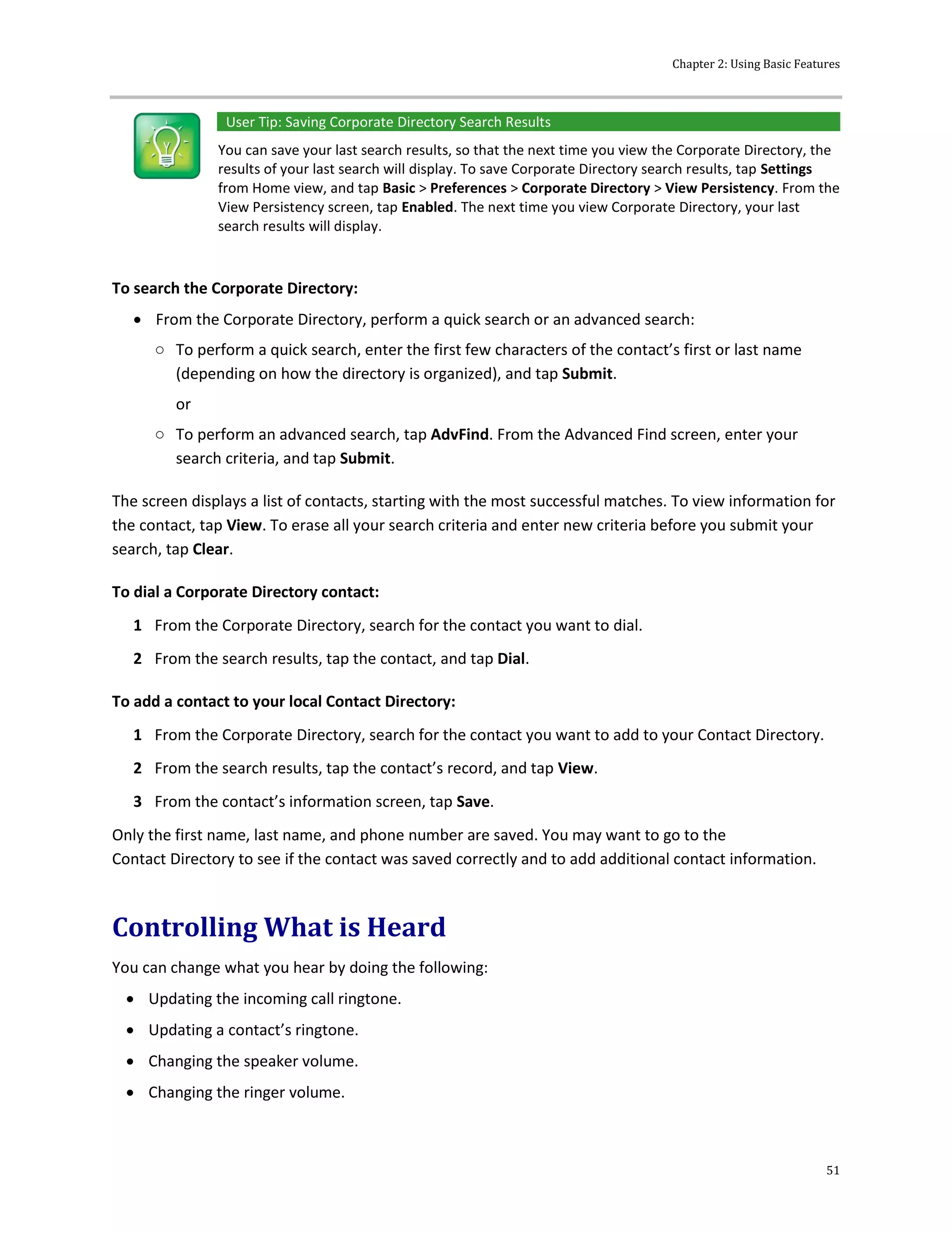 Chapter 2: Using Basic Features
51
User Tip: Saving Corporate Directory Search Results
You can save your last search results, so that the next time you view the Corporate Directory, the
results of your last search will display. To save Corporate Directory search results, tap Settings
from Home view, and tap Basic > Preferences > Corporate Directory > View Persistency. From the
View Persistency screen, tap Enabled. The next time you view Corporate Directory, your last
search results will display.
To search the Corporate Directory:
 From the Corporate Directory, perform a quick search or an advanced search:
○ To perform a quick search, enter the first few characters of the contact’s first or last name
(depending on how the directory is organized), and tap Submit.
or
○ To perform an advanced search, tap AdvFind. From the Advanced Find screen, enter your
search criteria, and tap Submit.
The screen displays a list of contacts, starting with the most successful matches. To view information for
the contact, tap View. To erase all your search criteria and enter new criteria before you submit your
search, tap Clear.
To dial a Corporate Directory contact:
1 From the Corporate Directory, search for the contact you want to dial.
2 From the search results, tap the contact, and tap Dial.
To add a contact to your local Contact Directory:
1 From the Corporate Directory, search for the contact you want to add to your Contact Directory.
2 From the search results, tap the contact’s record, and tap View.
3 From the contact’s information screen, tap Save.
Only the first name, last name, and phone number are saved. You may want to go to the
Contact Directory to see if the contact was saved correctly and to add additional contact information.
Controlling What is Heard
You can change what you hear by doing the following:
 Updating the incoming call ringtone.
 Updating a contact’s ringtone.
 Changing the speaker volume.
 Changing the ringer volume.
 