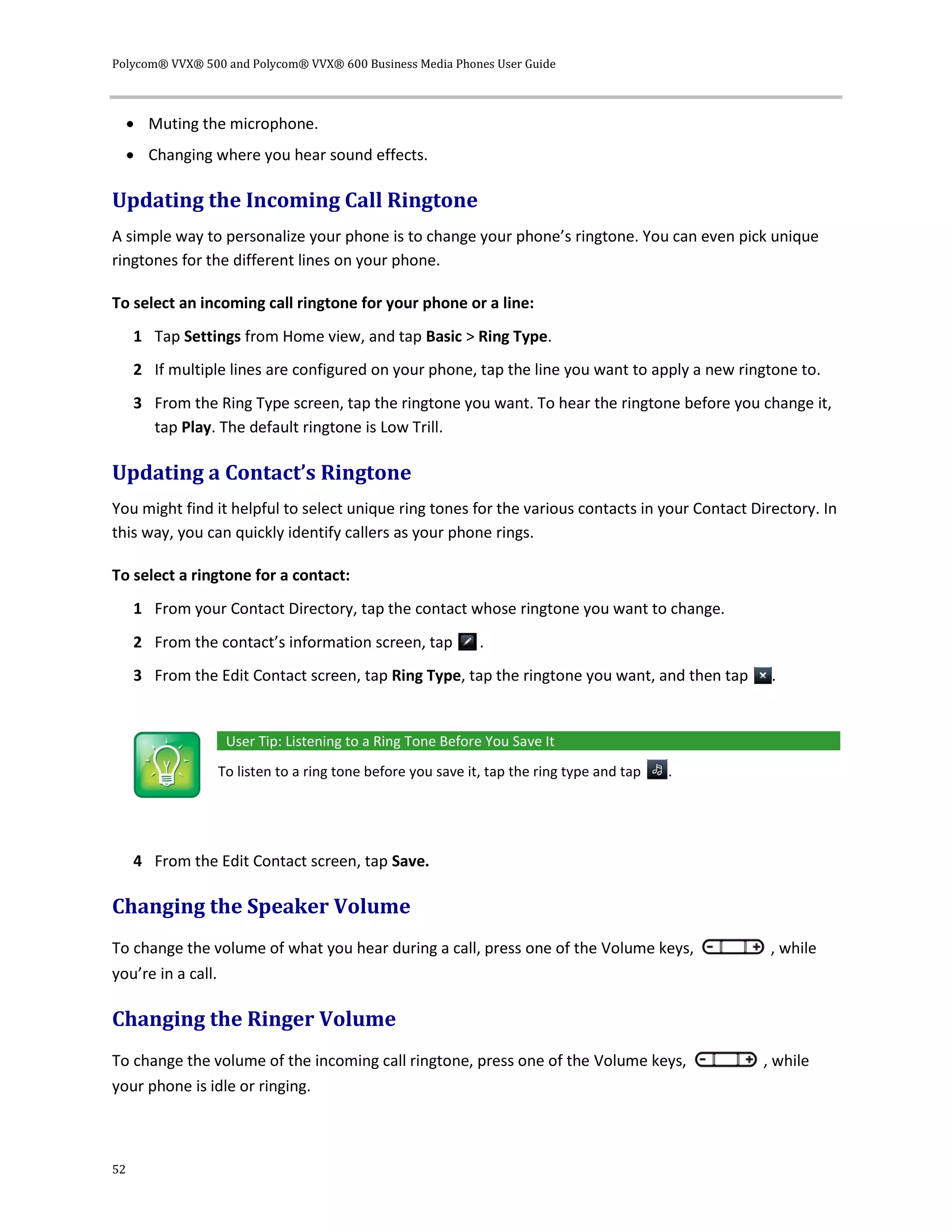 Polycom® VVX® 500 and Polycom® VVX® 600 Business Media Phones User Guide
52
 Muting the microphone.
 Changing where you hear sound effects.
Updating the Incoming Call Ringtone
A simple way to personalize your phone is to change your phone’s ringtone. You can even pick unique
ringtones for the different lines on your phone.
To select an incoming call ringtone for your phone or a line:
1 Tap Settings from Home view, and tap Basic > Ring Type.
2 If multiple lines are configured on your phone, tap the line you want to apply a new ringtone to.
3 From the Ring Type screen, tap the ringtone you want. To hear the ringtone before you change it,
tap Play. The default ringtone is Low Trill.
Updating a Contact’s Ringtone
You might find it helpful to select unique ring tones for the various contacts in your Contact Directory. In
this way, you can quickly identify callers as your phone rings.
To select a ringtone for a contact:
1 From your Contact Directory, tap the contact whose ringtone you want to change.
2 From the contact’s information screen, tap .
3 From the Edit Contact screen, tap Ring Type, tap the ringtone you want, and then tap .
User Tip: Listening to a Ring Tone Before You Save It
To listen to a ring tone before you save it, tap the ring type and tap .
4 From the Edit Contact screen, tap Save.
Changing the Speaker Volume
To change the volume of what you hear during a call, press one of the Volume keys, , while
you’re in a call.
Changing the Ringer Volume
To change the volume of the incoming call ringtone, press one of the Volume keys, , while
your phone is idle or ringing.
 