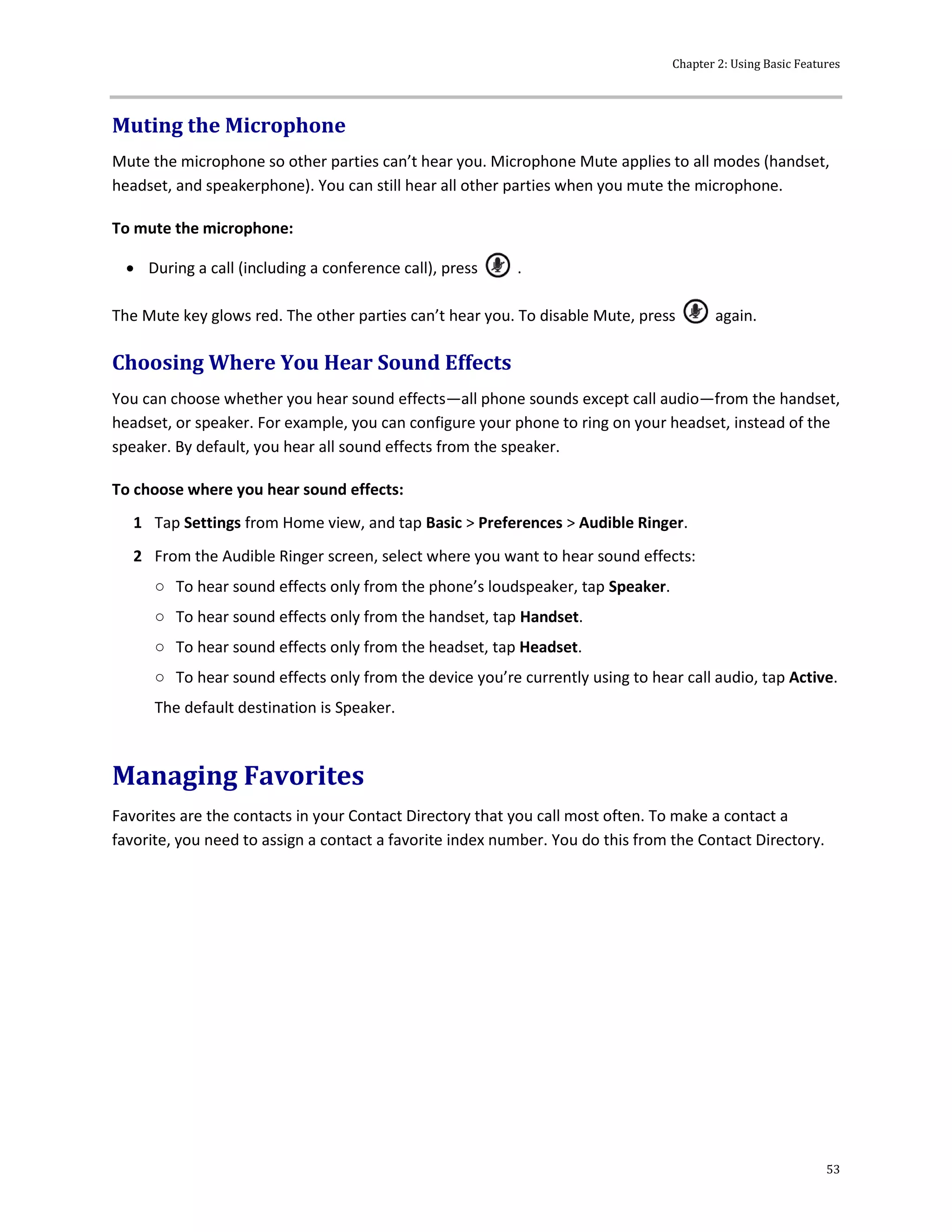 Chapter 2: Using Basic Features
53
Muting the Microphone
Mute the microphone so other parties can’t hear you. Microphone Mute applies to all modes (handset,
headset, and speakerphone). You can still hear all other parties when you mute the microphone.
To mute the microphone:
 During a call (including a conference call), press .
The Mute key glows red. The other parties can’t hear you. To disable Mute, press again.
Choosing Where You Hear Sound Effects
You can choose whether you hear sound effects—all phone sounds except call audio—from the handset,
headset, or speaker. For example, you can configure your phone to ring on your headset, instead of the
speaker. By default, you hear all sound effects from the speaker.
To choose where you hear sound effects:
1 Tap Settings from Home view, and tap Basic > Preferences > Audible Ringer.
2 From the Audible Ringer screen, select where you want to hear sound effects:
○ To hear sound effects only from the phone’s loudspeaker, tap Speaker.
○ To hear sound effects only from the handset, tap Handset.
○ To hear sound effects only from the headset, tap Headset.
○ To hear sound effects only from the device you’re currently using to hear call audio, tap Active.
The default destination is Speaker.
Managing Favorites
Favorites are the contacts in your Contact Directory that you call most often. To make a contact a
favorite, you need to assign a contact a favorite index number. You do this from the Contact Directory.
 