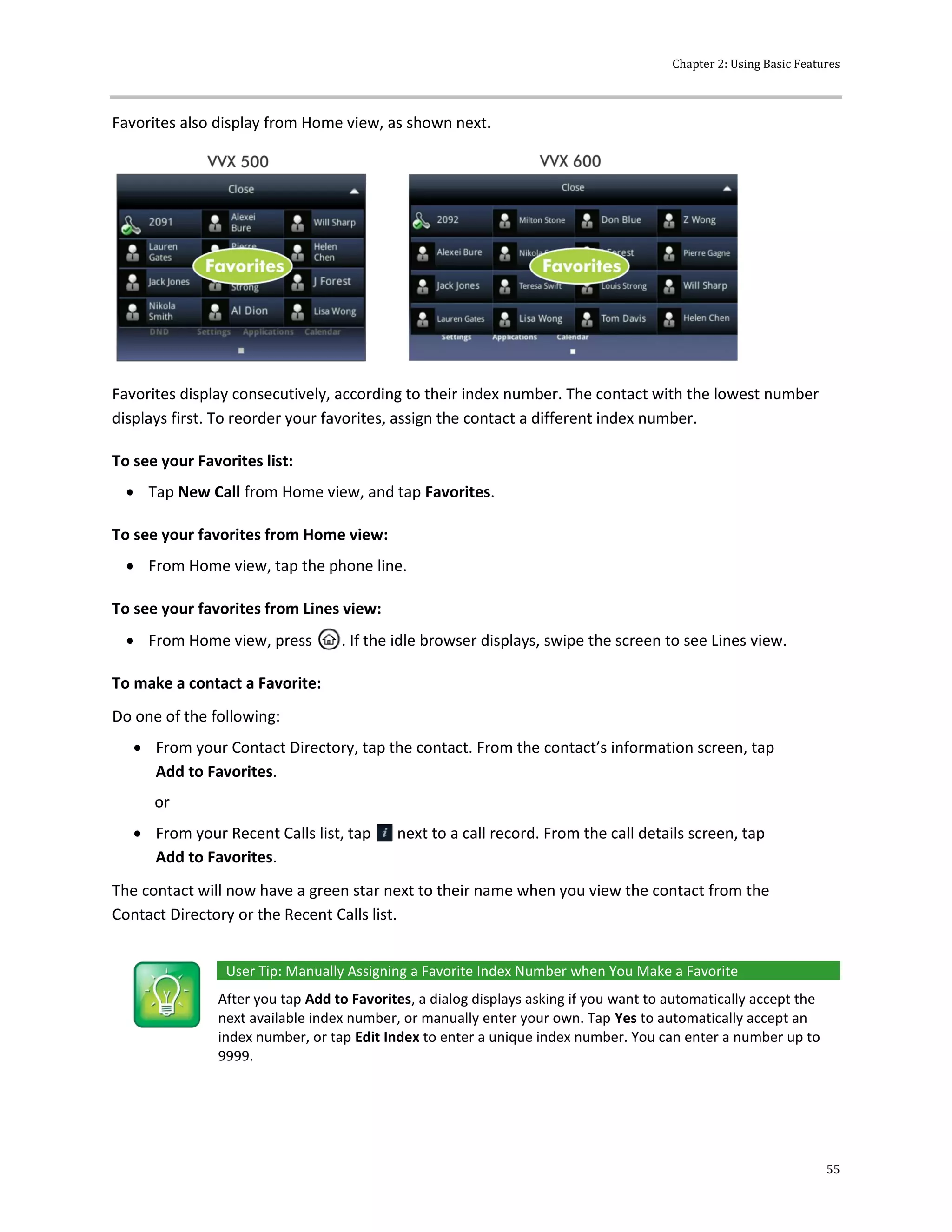 Chapter 2: Using Basic Features
55
Favorites also display from Home view, as shown next.
Favorites display consecutively, according to their index number. The contact with the lowest number
displays first. To reorder your favorites, assign the contact a different index number.
To see your Favorites list:
 Tap New Call from Home view, and tap Favorites.
To see your favorites from Home view:
 From Home view, tap the phone line.
To see your favorites from Lines view:
 From Home view, press . If the idle browser displays, swipe the screen to see Lines view.
To make a contact a Favorite:
Do one of the following:
 From your Contact Directory, tap the contact. From the contact’s information screen, tap
Add to Favorites.
or
 From your Recent Calls list, tap next to a call record. From the call details screen, tap
Add to Favorites.
The contact will now have a green star next to their name when you view the contact from the
Contact Directory or the Recent Calls list.
User Tip: Manually Assigning a Favorite Index Number when You Make a Favorite
After you tap Add to Favorites, a dialog displays asking if you want to automatically accept the
next available index number, or manually enter your own. Tap Yes to automatically accept an
index number, or tap Edit Index to enter a unique index number. You can enter a number up to
9999.
 
