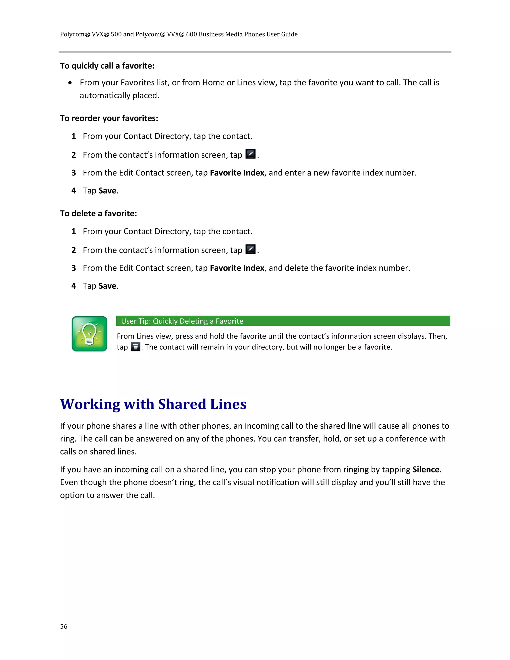 Polycom® VVX® 500 and Polycom® VVX® 600 Business Media Phones User Guide
56
To quickly call a favorite:
 From your Favorites list, or from Home or Lines view, tap the favorite you want to call. The call is
automatically placed.
To reorder your favorites:
1 From your Contact Directory, tap the contact.
2 From the contact’s information screen, tap .
3 From the Edit Contact screen, tap Favorite Index, and enter a new favorite index number.
4 Tap Save.
To delete a favorite:
1 From your Contact Directory, tap the contact.
2 From the contact’s information screen, tap .
3 From the Edit Contact screen, tap Favorite Index, and delete the favorite index number.
4 Tap Save.
User Tip: Quickly Deleting a Favorite
From Lines view, press and hold the favorite until the contact’s information screen displays. Then,
tap . The contact will remain in your directory, but will no longer be a favorite.
Working with Shared Lines
If your phone shares a line with other phones, an incoming call to the shared line will cause all phones to
ring. The call can be answered on any of the phones. You can transfer, hold, or set up a conference with
calls on shared lines.
If you have an incoming call on a shared line, you can stop your phone from ringing by tapping Silence.
Even though the phone doesn’t ring, the call’s visual notification will still display and you’ll still have the
option to answer the call.
 
