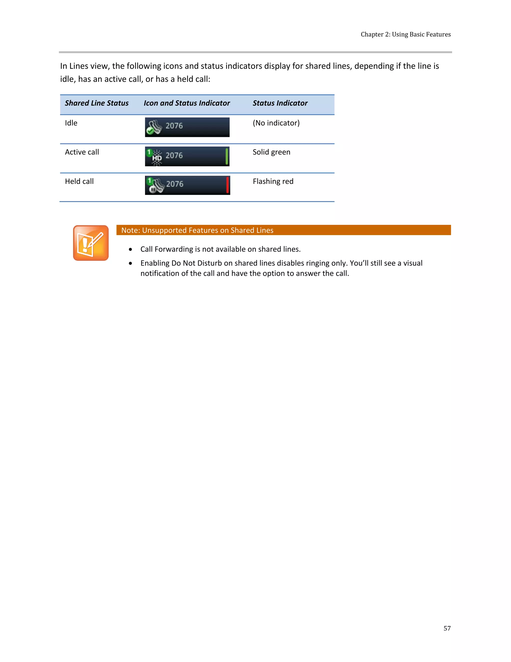 Chapter 2: Using Basic Features
57
In Lines view, the following icons and status indicators display for shared lines, depending if the line is
idle, has an active call, or has a held call:
Shared Line Status Icon and Status Indicator Status Indicator
Idle (No indicator)
Active call Solid green
Held call Flashing red
Note: Unsupported Features on Shared Lines
 Call Forwarding is not available on shared lines.
 Enabling Do Not Disturb on shared lines disables ringing only. You’ll still see a visual
notification of the call and have the option to answer the call.
 