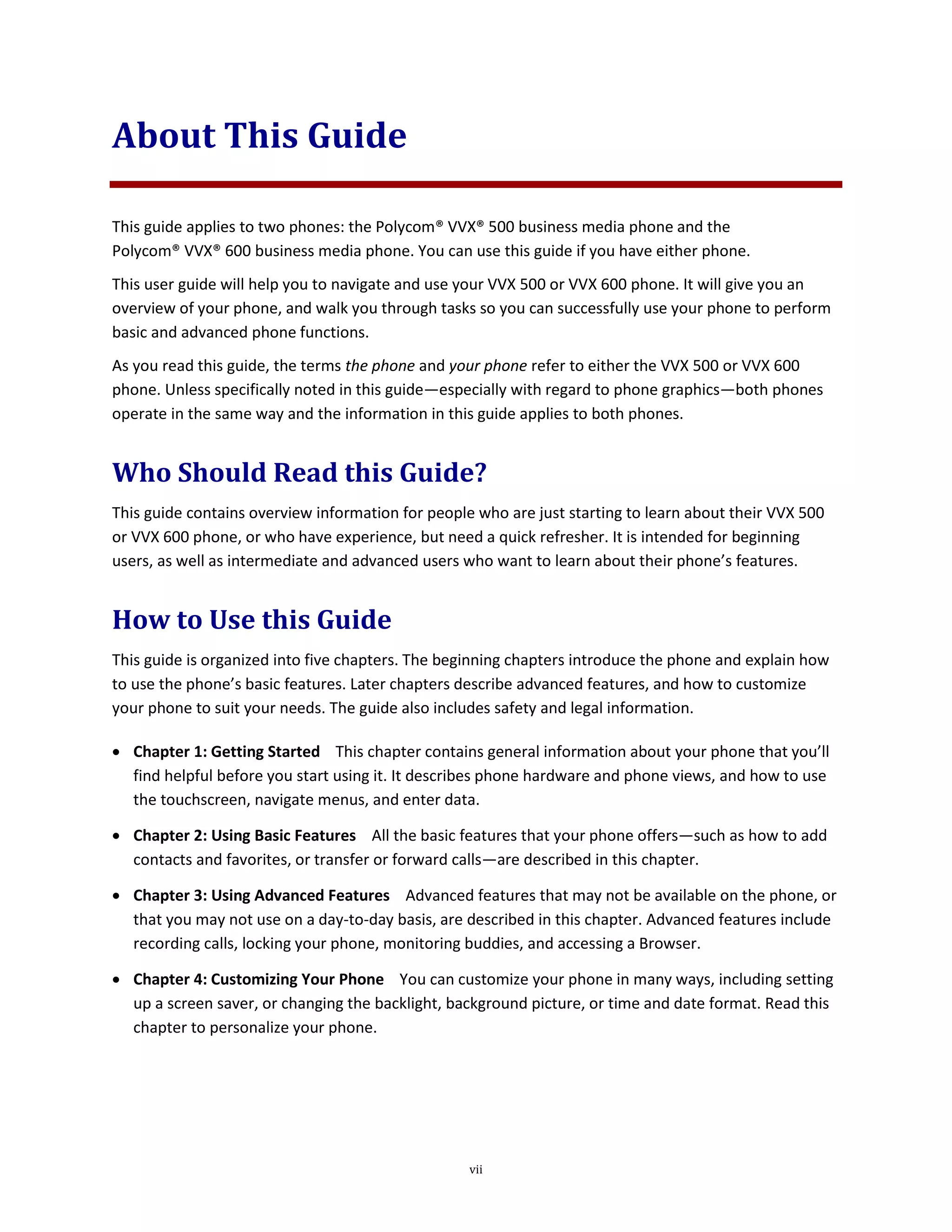 vii
About This Guide
This guide applies to two phones: the Polycom® VVX® 500 business media phone and the
Polycom® VVX® 600 business media phone. You can use this guide if you have either phone.
This user guide will help you to navigate and use your VVX 500 or VVX 600 phone. It will give you an
overview of your phone, and walk you through tasks so you can successfully use your phone to perform
basic and advanced phone functions.
As you read this guide, the terms the phone and your phone refer to either the VVX 500 or VVX 600
phone. Unless specifically noted in this guide—especially with regard to phone graphics—both phones
operate in the same way and the information in this guide applies to both phones.
Who Should Read this Guide?
This guide contains overview information for people who are just starting to learn about their VVX 500
or VVX 600 phone, or who have experience, but need a quick refresher. It is intended for beginning
users, as well as intermediate and advanced users who want to learn about their phone’s features.
How to Use this Guide
This guide is organized into five chapters. The beginning chapters introduce the phone and explain how
to use the phone’s basic features. Later chapters describe advanced features, and how to customize
your phone to suit your needs. The guide also includes safety and legal information.
 Chapter 1: Getting Started This chapter contains general information about your phone that you’ll
find helpful before you start using it. It describes phone hardware and phone views, and how to use
the touchscreen, navigate menus, and enter data.
 Chapter 2: Using Basic Features All the basic features that your phone offers—such as how to add
contacts and favorites, or transfer or forward calls—are described in this chapter.
 Chapter 3: Using Advanced Features Advanced features that may not be available on the phone, or
that you may not use on a day-to-day basis, are described in this chapter. Advanced features include
recording calls, locking your phone, monitoring buddies, and accessing a Browser.
 Chapter 4: Customizing Your Phone You can customize your phone in many ways, including setting
up a screen saver, or changing the backlight, background picture, or time and date format. Read this
chapter to personalize your phone.
 