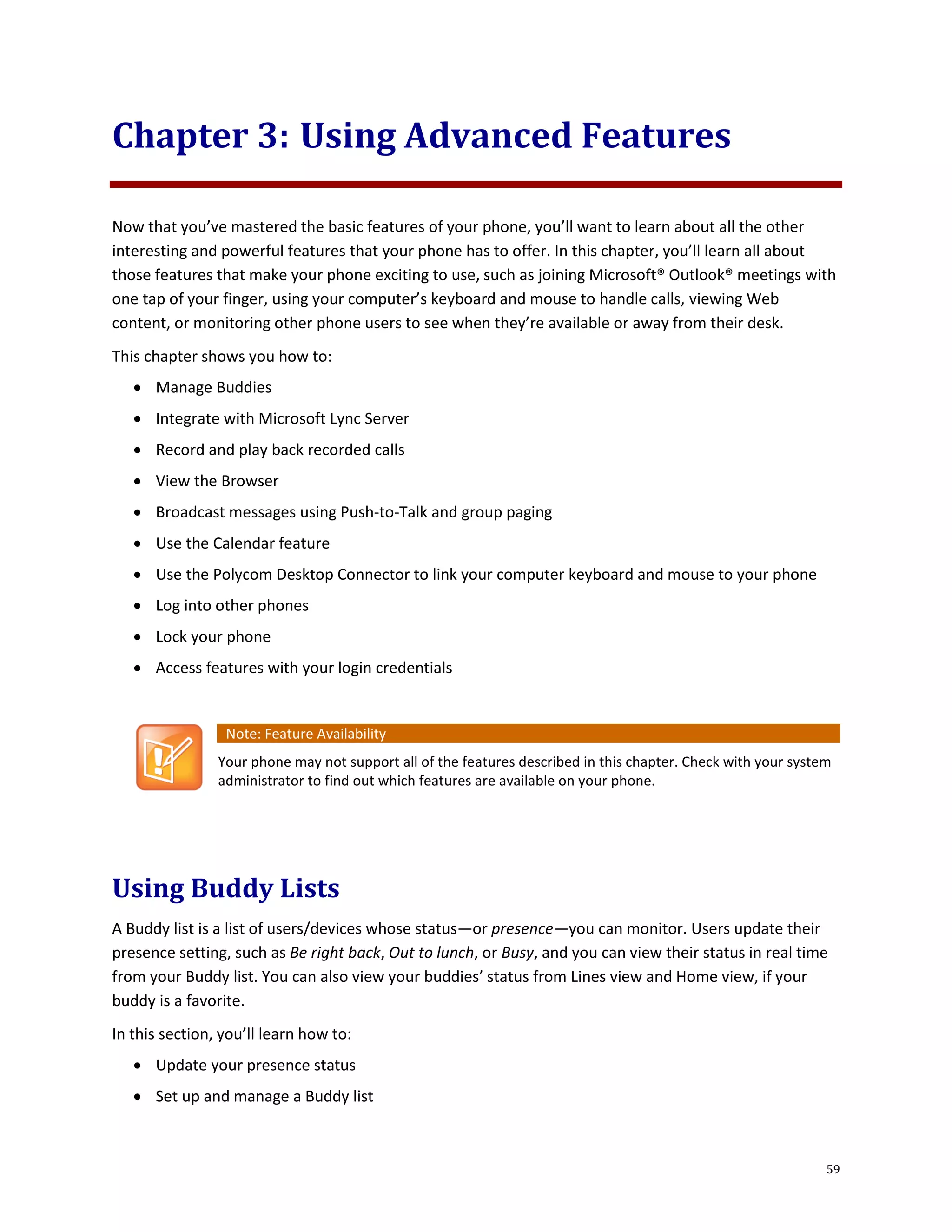 59
Chapter 3: Using Advanced Features
Now that you’ve mastered the basic features of your phone, you’ll want to learn about all the other
interesting and powerful features that your phone has to offer. In this chapter, you’ll learn all about
those features that make your phone exciting to use, such as joining Microsoft® Outlook® meetings with
one tap of your finger, using your computer’s keyboard and mouse to handle calls, viewing Web
content, or monitoring other phone users to see when they’re available or away from their desk.
This chapter shows you how to:
 Manage Buddies
 Integrate with Microsoft Lync Server
 Record and play back recorded calls
 View the Browser
 Broadcast messages using Push-to-Talk and group paging
 Use the Calendar feature
 Use the Polycom Desktop Connector to link your computer keyboard and mouse to your phone
 Log into other phones
 Lock your phone
 Access features with your login credentials
Note: Feature Availability
Your phone may not support all of the features described in this chapter. Check with your system
administrator to find out which features are available on your phone.
Using Buddy Lists
A Buddy list is a list of users/devices whose status—or presence—you can monitor. Users update their
presence setting, such as Be right back, Out to lunch, or Busy, and you can view their status in real time
from your Buddy list. You can also view your buddies’ status from Lines view and Home view, if your
buddy is a favorite.
In this section, you’ll learn how to:
 Update your presence status
 Set up and manage a Buddy list
 
