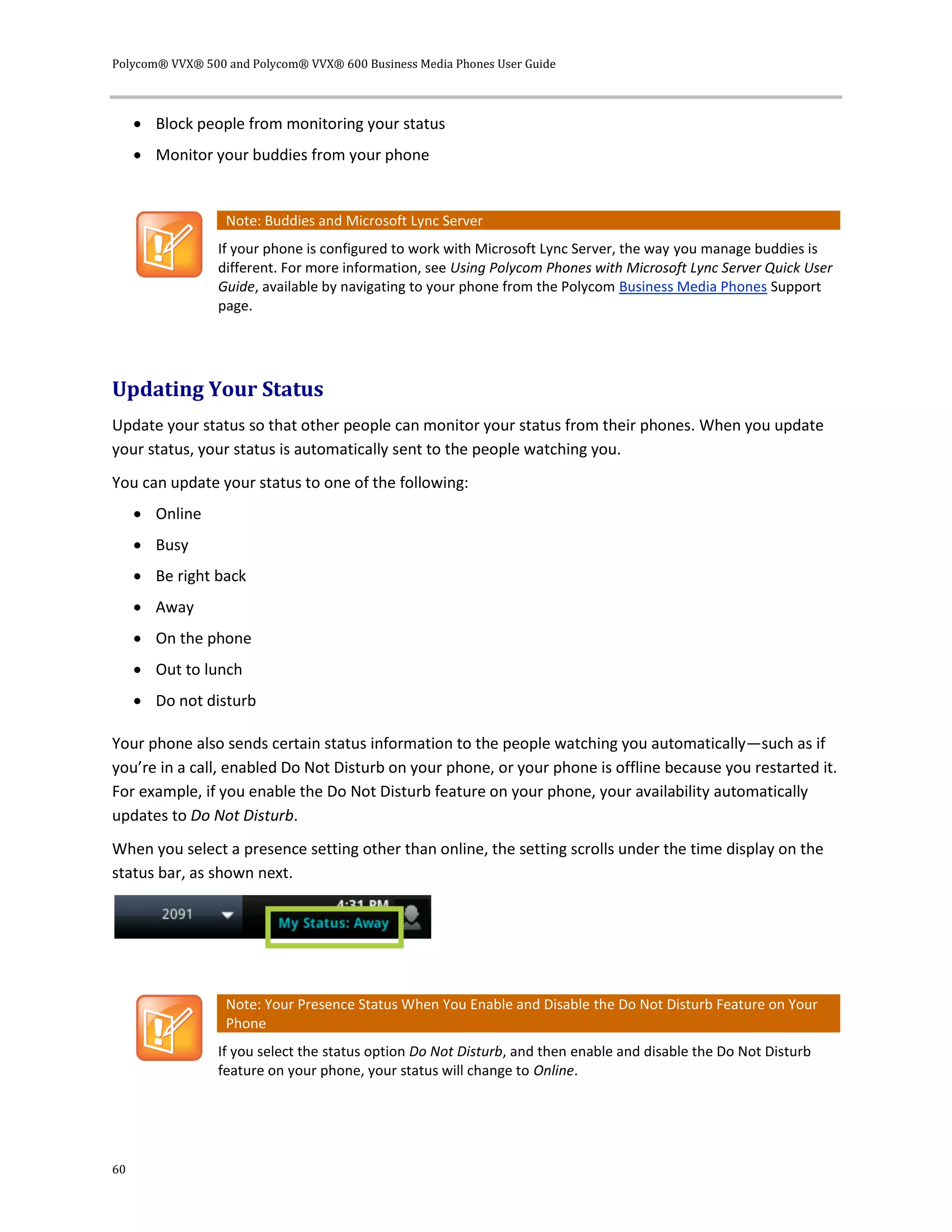 Polycom® VVX® 500 and Polycom® VVX® 600 Business Media Phones User Guide
60
 Block people from monitoring your status
 Monitor your buddies from your phone
Note: Buddies and Microsoft Lync Server
If your phone is configured to work with Microsoft Lync Server, the way you manage buddies is
different. For more information, see Using Polycom Phones with Microsoft Lync Server Quick User
Guide, available by navigating to your phone from the Polycom Business Media Phones Support
page.
Updating Your Status
Update your status so that other people can monitor your status from their phones. When you update
your status, your status is automatically sent to the people watching you.
You can update your status to one of the following:
 Online
 Busy
 Be right back
 Away
 On the phone
 Out to lunch
 Do not disturb
Your phone also sends certain status information to the people watching you automatically—such as if
you’re in a call, enabled Do Not Disturb on your phone, or your phone is offline because you restarted it.
For example, if you enable the Do Not Disturb feature on your phone, your availability automatically
updates to Do Not Disturb.
When you select a presence setting other than online, the setting scrolls under the time display on the
status bar, as shown next.
Note: Your Presence Status When You Enable and Disable the Do Not Disturb Feature on Your
Phone
If you select the status option Do Not Disturb, and then enable and disable the Do Not Disturb
feature on your phone, your status will change to Online.
 