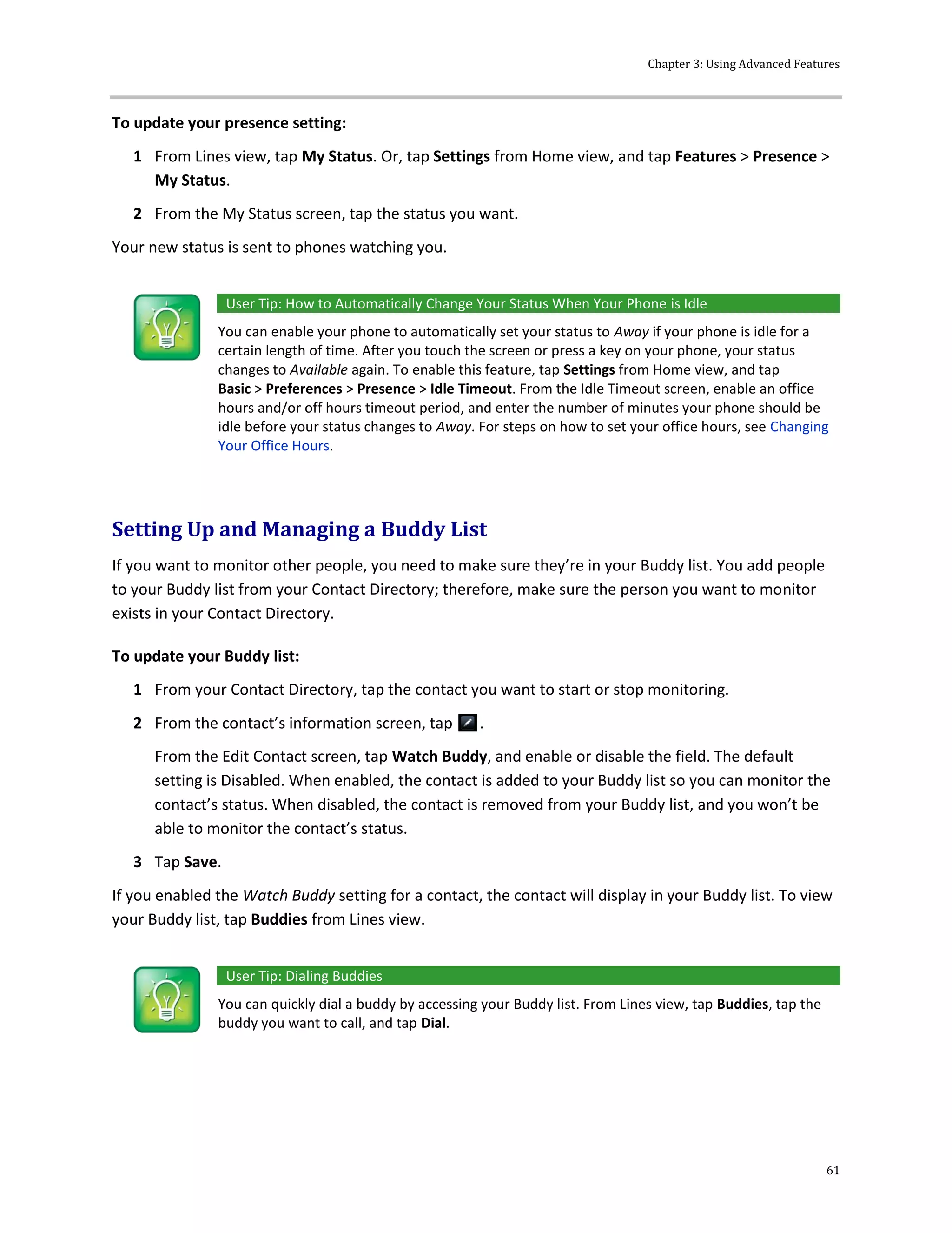 Chapter 3: Using Advanced Features
61
To update your presence setting:
1 From Lines view, tap My Status. Or, tap Settings from Home view, and tap Features > Presence >
My Status.
2 From the My Status screen, tap the status you want.
Your new status is sent to phones watching you.
User Tip: How to Automatically Change Your Status When Your Phone is Idle
You can enable your phone to automatically set your status to Away if your phone is idle for a
certain length of time. After you touch the screen or press a key on your phone, your status
changes to Available again. To enable this feature, tap Settings from Home view, and tap
Basic > Preferences > Presence > Idle Timeout. From the Idle Timeout screen, enable an office
hours and/or off hours timeout period, and enter the number of minutes your phone should be
idle before your status changes to Away. For steps on how to set your office hours, see Changing
Your Office Hours.
Setting Up and Managing a Buddy List
If you want to monitor other people, you need to make sure they’re in your Buddy list. You add people
to your Buddy list from your Contact Directory; therefore, make sure the person you want to monitor
exists in your Contact Directory.
To update your Buddy list:
1 From your Contact Directory, tap the contact you want to start or stop monitoring.
2 From the contact’s information screen, tap .
From the Edit Contact screen, tap Watch Buddy, and enable or disable the field. The default
setting is Disabled. When enabled, the contact is added to your Buddy list so you can monitor the
contact’s status. When disabled, the contact is removed from your Buddy list, and you won’t be
able to monitor the contact’s status.
3 Tap Save.
If you enabled the Watch Buddy setting for a contact, the contact will display in your Buddy list. To view
your Buddy list, tap Buddies from Lines view.
User Tip: Dialing Buddies
You can quickly dial a buddy by accessing your Buddy list. From Lines view, tap Buddies, tap the
buddy you want to call, and tap Dial.
 