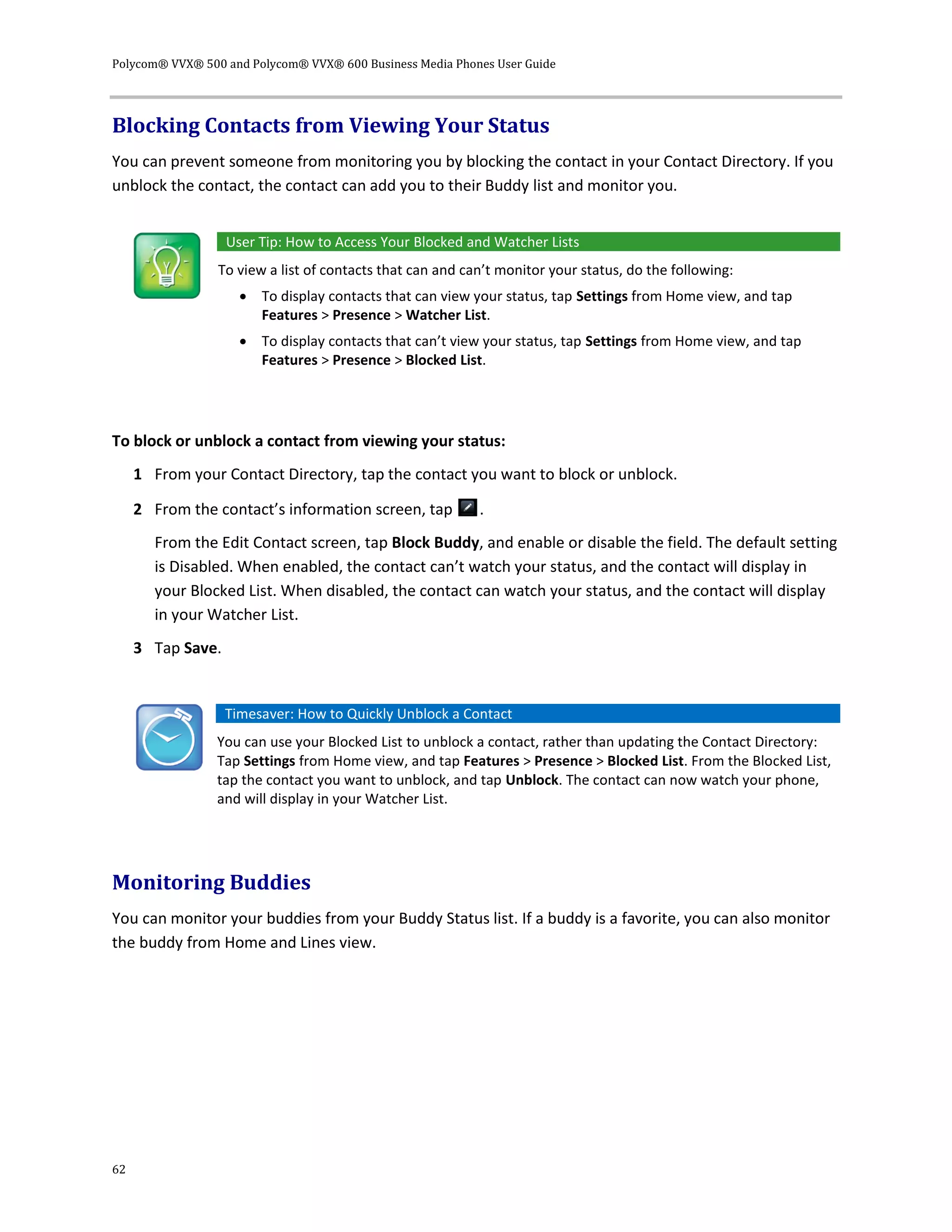 Polycom® VVX® 500 and Polycom® VVX® 600 Business Media Phones User Guide
62
Blocking Contacts from Viewing Your Status
You can prevent someone from monitoring you by blocking the contact in your Contact Directory. If you
unblock the contact, the contact can add you to their Buddy list and monitor you.
User Tip: How to Access Your Blocked and Watcher Lists
To view a list of contacts that can and can’t monitor your status, do the following:
 To display contacts that can view your status, tap Settings from Home view, and tap
Features > Presence > Watcher List.
 To display contacts that can’t view your status, tap Settings from Home view, and tap
Features > Presence > Blocked List.
To block or unblock a contact from viewing your status:
1 From your Contact Directory, tap the contact you want to block or unblock.
2 From the contact’s information screen, tap .
From the Edit Contact screen, tap Block Buddy, and enable or disable the field. The default setting
is Disabled. When enabled, the contact can’t watch your status, and the contact will display in
your Blocked List. When disabled, the contact can watch your status, and the contact will display
in your Watcher List.
3 Tap Save.
Timesaver: How to Quickly Unblock a Contact
You can use your Blocked List to unblock a contact, rather than updating the Contact Directory:
Tap Settings from Home view, and tap Features > Presence > Blocked List. From the Blocked List,
tap the contact you want to unblock, and tap Unblock. The contact can now watch your phone,
and will display in your Watcher List.
Monitoring Buddies
You can monitor your buddies from your Buddy Status list. If a buddy is a favorite, you can also monitor
the buddy from Home and Lines view.
 