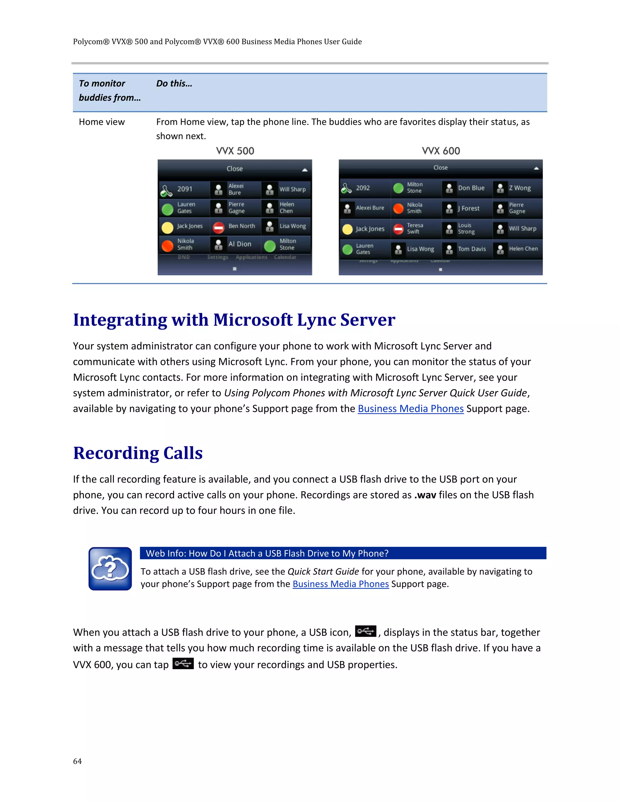 Polycom® VVX® 500 and Polycom® VVX® 600 Business Media Phones User Guide
64
To monitor
buddies from…
Do this…
Home view From Home view, tap the phone line. The buddies who are favorites display their status, as
shown next.
Integrating with Microsoft Lync Server
Your system administrator can configure your phone to work with Microsoft Lync Server and
communicate with others using Microsoft Lync. From your phone, you can monitor the status of your
Microsoft Lync contacts. For more information on integrating with Microsoft Lync Server, see your
system administrator, or refer to Using Polycom Phones with Microsoft Lync Server Quick User Guide,
available by navigating to your phone’s Support page from the Business Media Phones Support page.
Recording Calls
If the call recording feature is available, and you connect a USB flash drive to the USB port on your
phone, you can record active calls on your phone. Recordings are stored as .wav files on the USB flash
drive. You can record up to four hours in one file.
Web Info: How Do I Attach a USB Flash Drive to My Phone?
To attach a USB flash drive, see the Quick Start Guide for your phone, available by navigating to
your phone’s Support page from the Business Media Phones Support page.
When you attach a USB flash drive to your phone, a USB icon, , displays in the status bar, together
with a message that tells you how much recording time is available on the USB flash drive. If you have a
VVX 600, you can tap to view your recordings and USB properties.
 