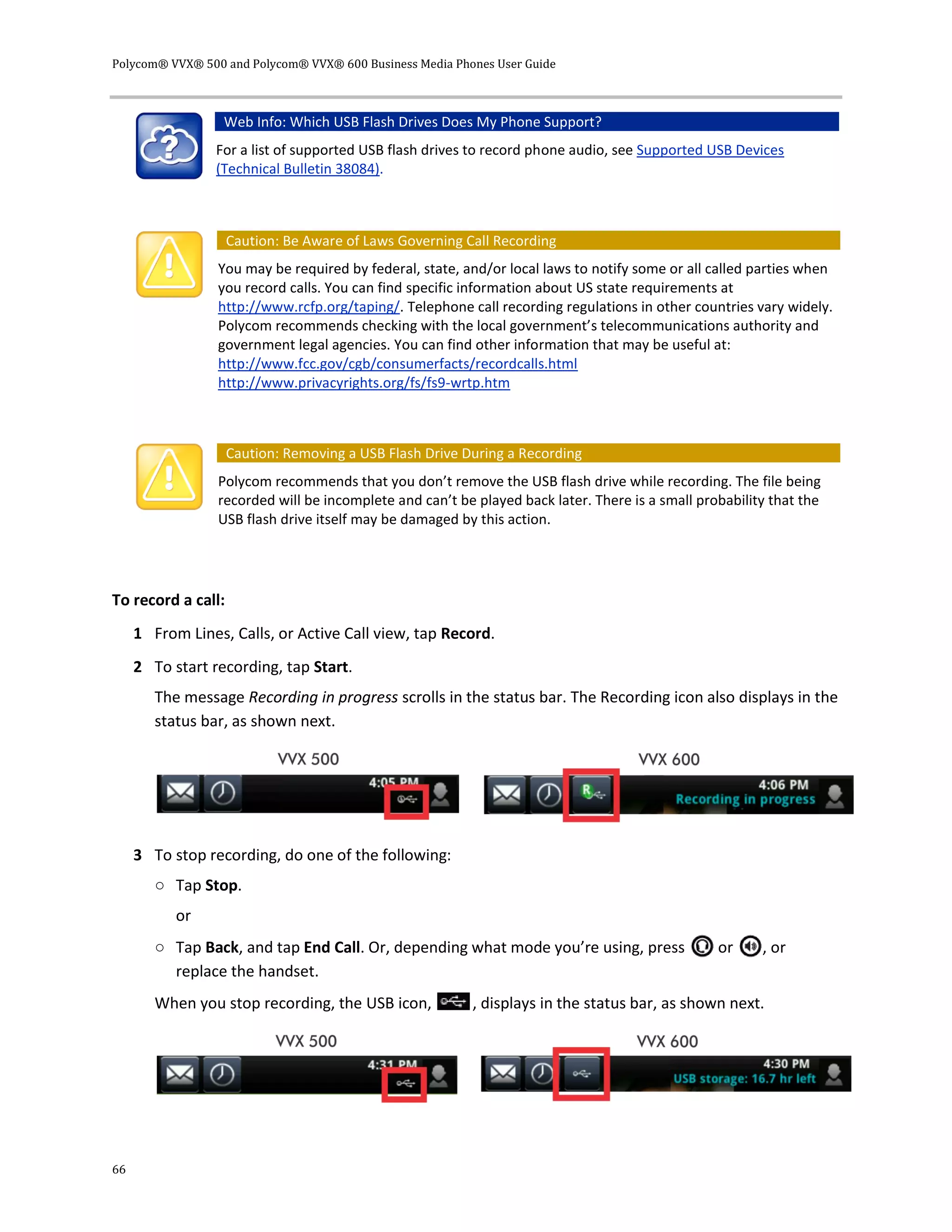 Polycom® VVX® 500 and Polycom® VVX® 600 Business Media Phones User Guide
66
Web Info: Which USB Flash Drives Does My Phone Support?
For a list of supported USB flash drives to record phone audio, see Supported USB Devices
(Technical Bulletin 38084).
Caution: Be Aware of Laws Governing Call Recording
You may be required by federal, state, and/or local laws to notify some or all called parties when
you record calls. You can find specific information about US state requirements at
http://www.rcfp.org/taping/. Telephone call recording regulations in other countries vary widely.
Polycom recommends checking with the local government’s telecommunications authority and
government legal agencies. You can find other information that may be useful at:
http://www.fcc.gov/cgb/consumerfacts/recordcalls.html
http://www.privacyrights.org/fs/fs9-wrtp.htm
Caution: Removing a USB Flash Drive During a Recording
Polycom recommends that you don’t remove the USB flash drive while recording. The file being
recorded will be incomplete and can’t be played back later. There is a small probability that the
USB flash drive itself may be damaged by this action.
To record a call:
1 From Lines, Calls, or Active Call view, tap Record.
2 To start recording, tap Start.
The message Recording in progress scrolls in the status bar. The Recording icon also displays in the
status bar, as shown next.
3 To stop recording, do one of the following:
○ Tap Stop.
or
○ Tap Back, and tap End Call. Or, depending what mode you’re using, press or , or
replace the handset.
When you stop recording, the USB icon, , displays in the status bar, as shown next.
 