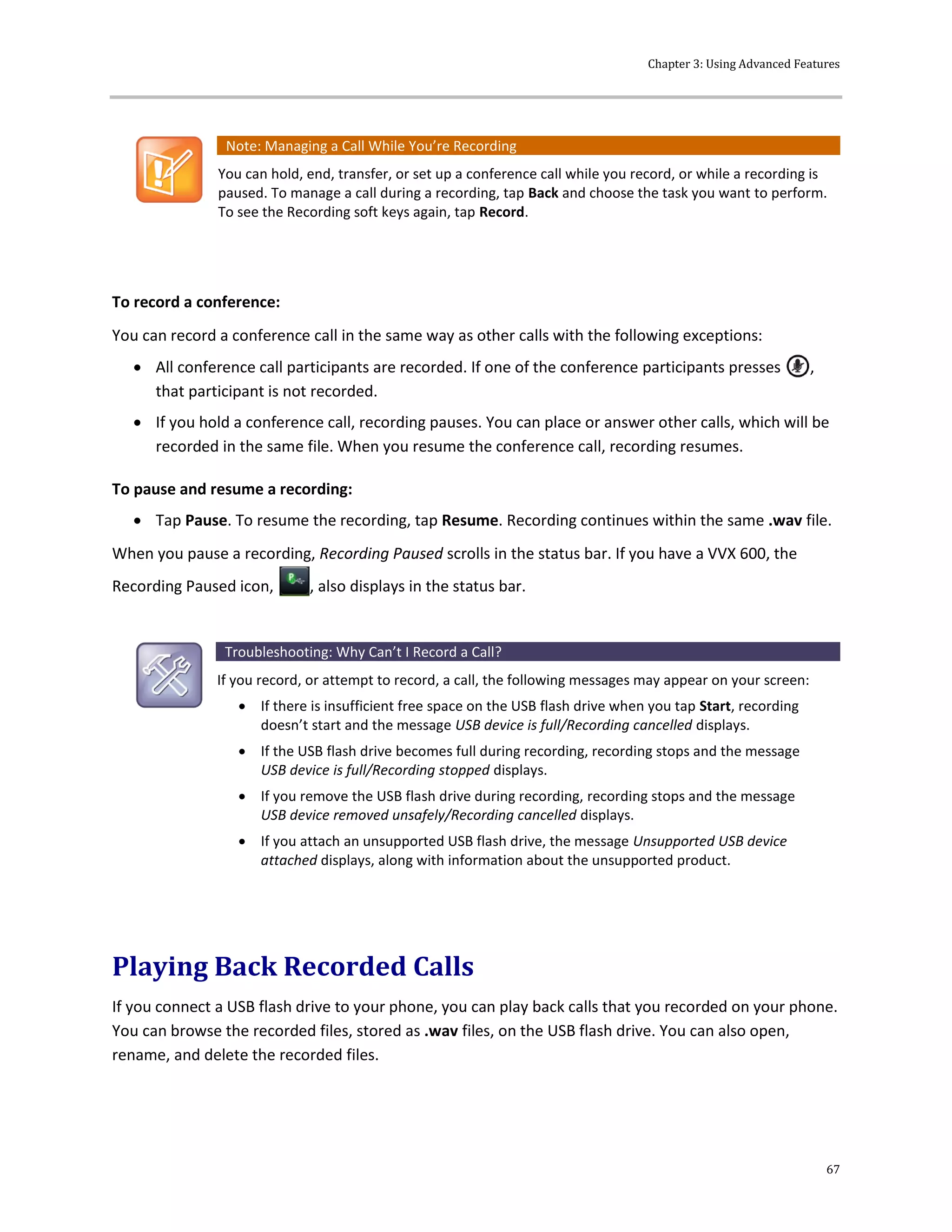 Chapter 3: Using Advanced Features
67
Note: Managing a Call While You’re Recording
You can hold, end, transfer, or set up a conference call while you record, or while a recording is
paused. To manage a call during a recording, tap Back and choose the task you want to perform.
To see the Recording soft keys again, tap Record.
To record a conference:
You can record a conference call in the same way as other calls with the following exceptions:
 All conference call participants are recorded. If one of the conference participants presses ,
that participant is not recorded.
 If you hold a conference call, recording pauses. You can place or answer other calls, which will be
recorded in the same file. When you resume the conference call, recording resumes.
To pause and resume a recording:
 Tap Pause. To resume the recording, tap Resume. Recording continues within the same .wav file.
When you pause a recording, Recording Paused scrolls in the status bar. If you have a VVX 600, the
Recording Paused icon, , also displays in the status bar.
Troubleshooting: Why Can’t I Record a Call?
If you record, or attempt to record, a call, the following messages may appear on your screen:
 If there is insufficient free space on the USB flash drive when you tap Start, recording
doesn’t start and the message USB device is full/Recording cancelled displays.
 If the USB flash drive becomes full during recording, recording stops and the message
USB device is full/Recording stopped displays.
 If you remove the USB flash drive during recording, recording stops and the message
USB device removed unsafely/Recording cancelled displays.
 If you attach an unsupported USB flash drive, the message Unsupported USB device
attached displays, along with information about the unsupported product.
Playing Back Recorded Calls
If you connect a USB flash drive to your phone, you can play back calls that you recorded on your phone.
You can browse the recorded files, stored as .wav files, on the USB flash drive. You can also open,
rename, and delete the recorded files.
 