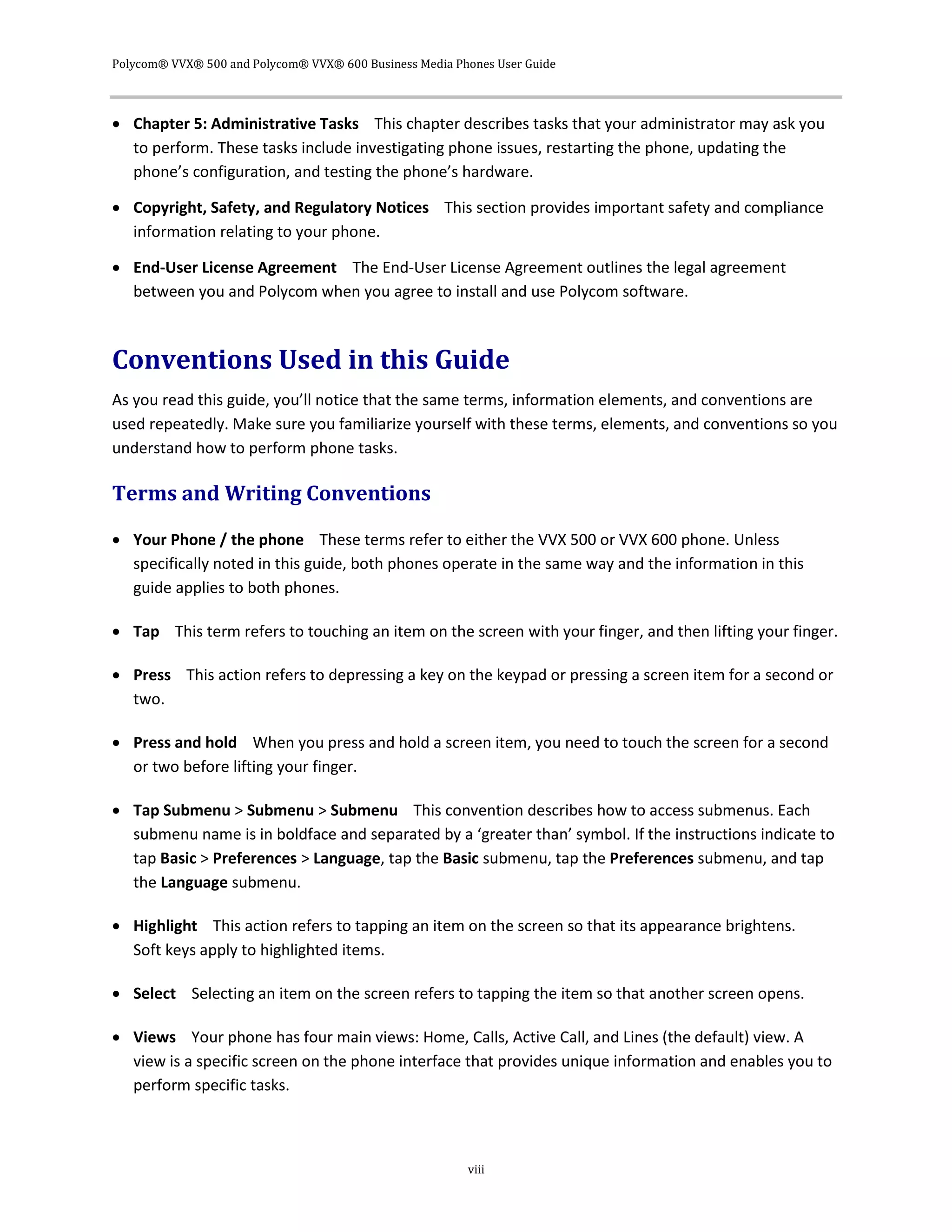 Polycom® VVX® 500 and Polycom® VVX® 600 Business Media Phones User Guide
viii
 Chapter 5: Administrative Tasks This chapter describes tasks that your administrator may ask you
to perform. These tasks include investigating phone issues, restarting the phone, updating the
phone’s configuration, and testing the phone’s hardware.
 Copyright, Safety, and Regulatory Notices This section provides important safety and compliance
information relating to your phone.
 End-User License Agreement The End-User License Agreement outlines the legal agreement
between you and Polycom when you agree to install and use Polycom software.
Conventions Used in this Guide
As you read this guide, you’ll notice that the same terms, information elements, and conventions are
used repeatedly. Make sure you familiarize yourself with these terms, elements, and conventions so you
understand how to perform phone tasks.
Terms and Writing Conventions
 Your Phone / the phone These terms refer to either the VVX 500 or VVX 600 phone. Unless
specifically noted in this guide, both phones operate in the same way and the information in this
guide applies to both phones.
 Tap This term refers to touching an item on the screen with your finger, and then lifting your finger.
 Press This action refers to depressing a key on the keypad or pressing a screen item for a second or
two.
 Press and hold When you press and hold a screen item, you need to touch the screen for a second
or two before lifting your finger.
 Tap Submenu > Submenu > Submenu This convention describes how to access submenus. Each
submenu name is in boldface and separated by a ‘greater than’ symbol. If the instructions indicate to
tap Basic > Preferences > Language, tap the Basic submenu, tap the Preferences submenu, and tap
the Language submenu.
 Highlight This action refers to tapping an item on the screen so that its appearance brightens.
Soft keys apply to highlighted items.
 Select Selecting an item on the screen refers to tapping the item so that another screen opens.
 Views Your phone has four main views: Home, Calls, Active Call, and Lines (the default) view. A
view is a specific screen on the phone interface that provides unique information and enables you to
perform specific tasks.
 