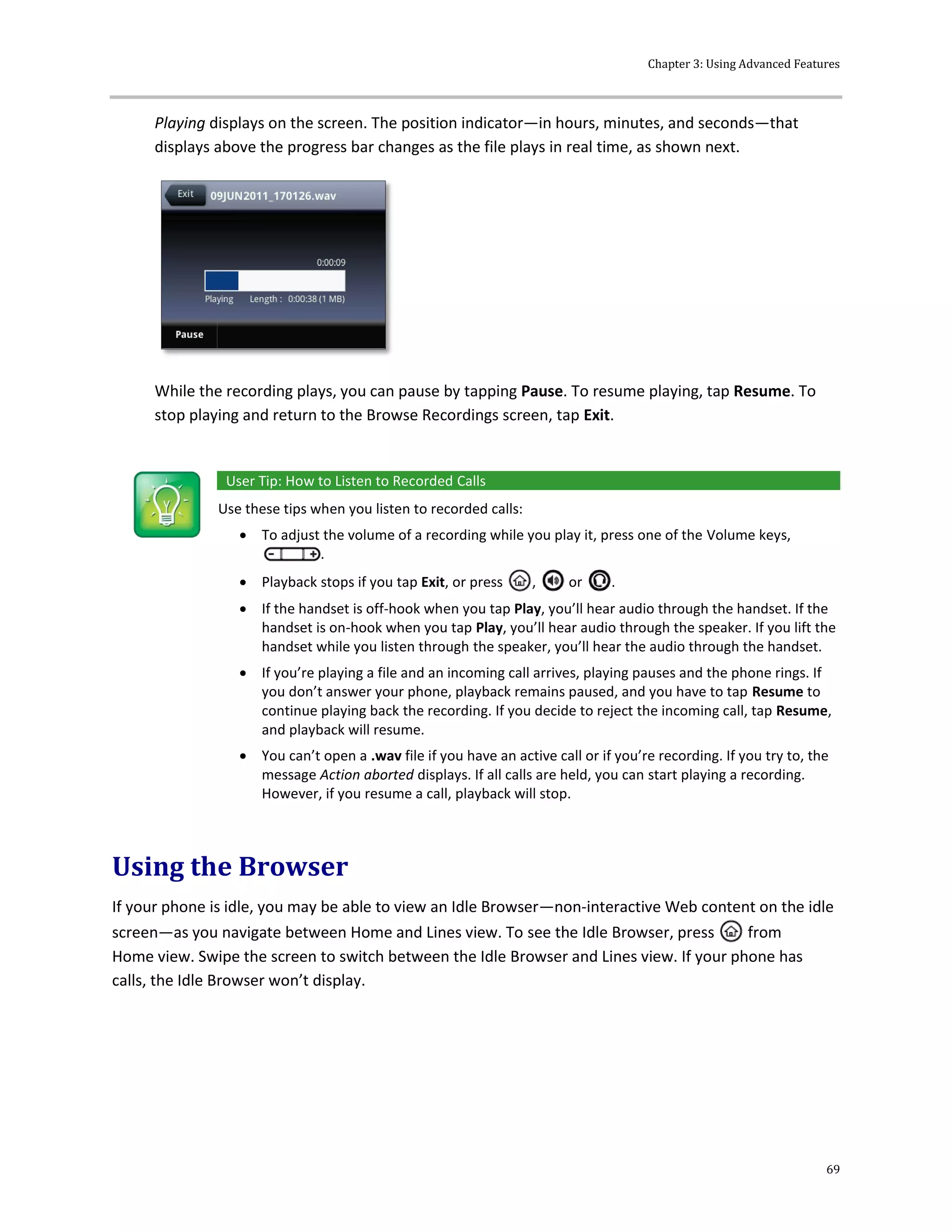 Chapter 3: Using Advanced Features
69
Playing displays on the screen. The position indicator—in hours, minutes, and seconds—that
displays above the progress bar changes as the file plays in real time, as shown next.
While the recording plays, you can pause by tapping Pause. To resume playing, tap Resume. To
stop playing and return to the Browse Recordings screen, tap Exit.
User Tip: How to Listen to Recorded Calls
Use these tips when you listen to recorded calls:
 To adjust the volume of a recording while you play it, press one of the Volume keys,
.
 Playback stops if you tap Exit, or press , or .
 If the handset is off-hook when you tap Play, you’ll hear audio through the handset. If the
handset is on-hook when you tap Play, you’ll hear audio through the speaker. If you lift the
handset while you listen through the speaker, you’ll hear the audio through the handset.
 If you’re playing a file and an incoming call arrives, playing pauses and the phone rings. If
you don’t answer your phone, playback remains paused, and you have to tap Resume to
continue playing back the recording. If you decide to reject the incoming call, tap Resume,
and playback will resume.
 You can’t open a .wav file if you have an active call or if you’re recording. If you try to, the
message Action aborted displays. If all calls are held, you can start playing a recording.
However, if you resume a call, playback will stop.
Using the Browser
If your phone is idle, you may be able to view an Idle Browser—non-interactive Web content on the idle
screen—as you navigate between Home and Lines view. To see the Idle Browser, press from
Home view. Swipe the screen to switch between the Idle Browser and Lines view. If your phone has
calls, the Idle Browser won’t display.
 