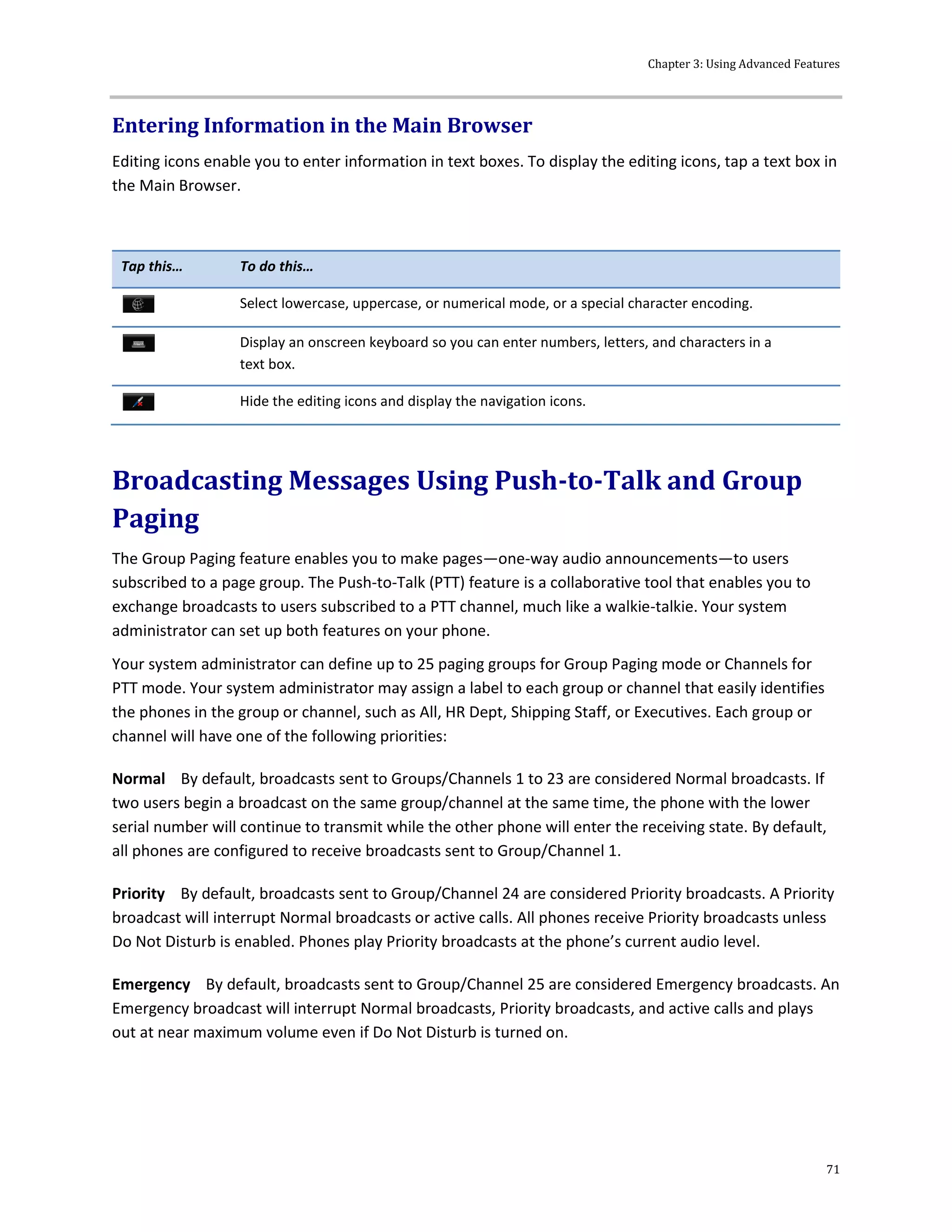 Chapter 3: Using Advanced Features
71
Entering Information in the Main Browser
Editing icons enable you to enter information in text boxes. To display the editing icons, tap a text box in
the Main Browser.
Tap this… To do this…
Select lowercase, uppercase, or numerical mode, or a special character encoding.
Display an onscreen keyboard so you can enter numbers, letters, and characters in a
text box.
Hide the editing icons and display the navigation icons.
Broadcasting Messages Using Push-to-Talk and Group
Paging
The Group Paging feature enables you to make pages—one-way audio announcements—to users
subscribed to a page group. The Push-to-Talk (PTT) feature is a collaborative tool that enables you to
exchange broadcasts to users subscribed to a PTT channel, much like a walkie-talkie. Your system
administrator can set up both features on your phone.
Your system administrator can define up to 25 paging groups for Group Paging mode or Channels for
PTT mode. Your system administrator may assign a label to each group or channel that easily identifies
the phones in the group or channel, such as All, HR Dept, Shipping Staff, or Executives. Each group or
channel will have one of the following priorities:
Normal By default, broadcasts sent to Groups/Channels 1 to 23 are considered Normal broadcasts. If
two users begin a broadcast on the same group/channel at the same time, the phone with the lower
serial number will continue to transmit while the other phone will enter the receiving state. By default,
all phones are configured to receive broadcasts sent to Group/Channel 1.
Priority By default, broadcasts sent to Group/Channel 24 are considered Priority broadcasts. A Priority
broadcast will interrupt Normal broadcasts or active calls. All phones receive Priority broadcasts unless
Do Not Disturb is enabled. Phones play Priority broadcasts at the phone’s current audio level.
Emergency By default, broadcasts sent to Group/Channel 25 are considered Emergency broadcasts. An
Emergency broadcast will interrupt Normal broadcasts, Priority broadcasts, and active calls and plays
out at near maximum volume even if Do Not Disturb is turned on.
 