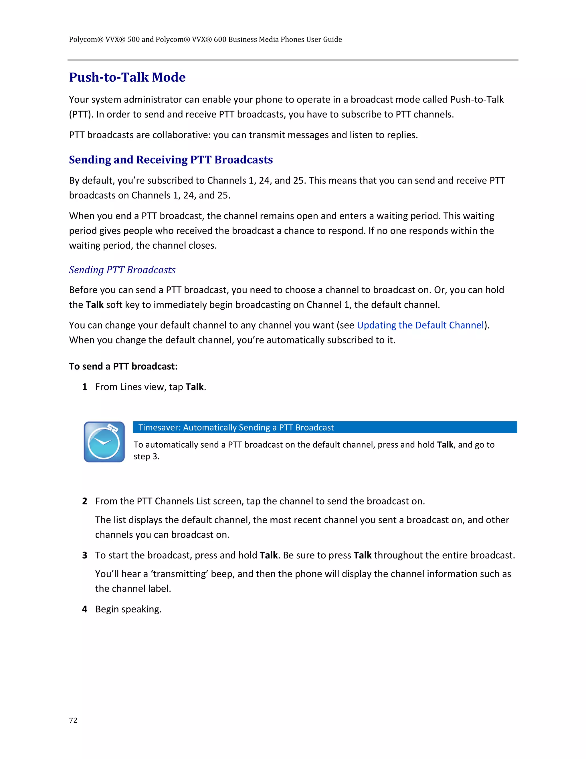 Polycom® VVX® 500 and Polycom® VVX® 600 Business Media Phones User Guide
72
Push-to-Talk Mode
Your system administrator can enable your phone to operate in a broadcast mode called Push-to-Talk
(PTT). In order to send and receive PTT broadcasts, you have to subscribe to PTT channels.
PTT broadcasts are collaborative: you can transmit messages and listen to replies.
Sending and Receiving PTT Broadcasts
By default, you’re subscribed to Channels 1, 24, and 25. This means that you can send and receive PTT
broadcasts on Channels 1, 24, and 25.
When you end a PTT broadcast, the channel remains open and enters a waiting period. This waiting
period gives people who received the broadcast a chance to respond. If no one responds within the
waiting period, the channel closes.
Sending PTT Broadcasts
Before you can send a PTT broadcast, you need to choose a channel to broadcast on. Or, you can hold
the Talk soft key to immediately begin broadcasting on Channel 1, the default channel.
You can change your default channel to any channel you want (see Updating the Default Channel).
When you change the default channel, you’re automatically subscribed to it.
To send a PTT broadcast:
1 From Lines view, tap Talk.
Timesaver: Automatically Sending a PTT Broadcast
To automatically send a PTT broadcast on the default channel, press and hold Talk, and go to
step 3.
2 From the PTT Channels List screen, tap the channel to send the broadcast on.
The list displays the default channel, the most recent channel you sent a broadcast on, and other
channels you can broadcast on.
3 To start the broadcast, press and hold Talk. Be sure to press Talk throughout the entire broadcast.
You’ll hear a ‘transmitting’ beep, and then the phone will display the channel information such as
the channel label.
4 Begin speaking.
 