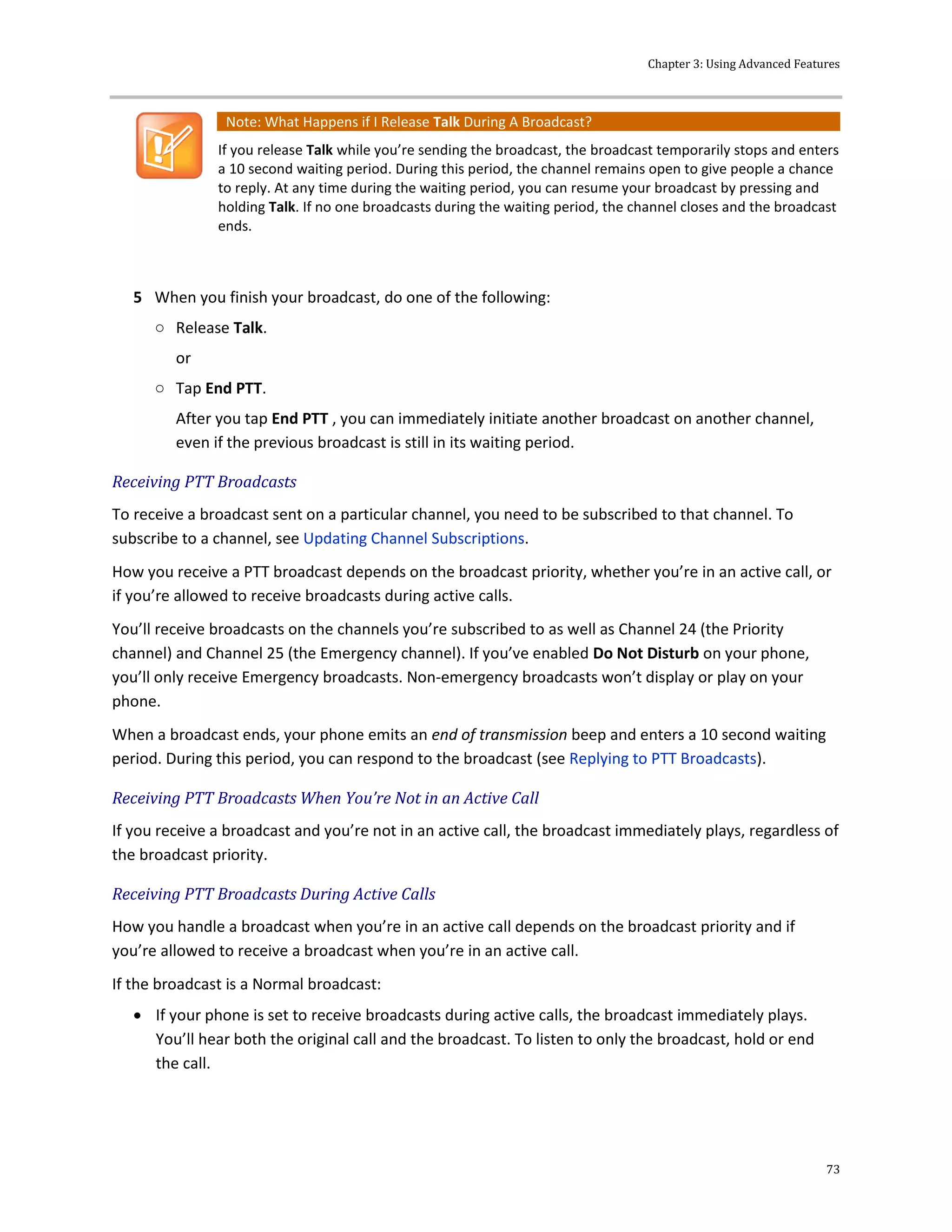 Chapter 3: Using Advanced Features
73
Note: What Happens if I Release Talk During A Broadcast?
If you release Talk while you’re sending the broadcast, the broadcast temporarily stops and enters
a 10 second waiting period. During this period, the channel remains open to give people a chance
to reply. At any time during the waiting period, you can resume your broadcast by pressing and
holding Talk. If no one broadcasts during the waiting period, the channel closes and the broadcast
ends.
5 When you finish your broadcast, do one of the following:
○ Release Talk.
or
○ Tap End PTT.
After you tap End PTT , you can immediately initiate another broadcast on another channel,
even if the previous broadcast is still in its waiting period.
Receiving PTT Broadcasts
To receive a broadcast sent on a particular channel, you need to be subscribed to that channel. To
subscribe to a channel, see Updating Channel Subscriptions.
How you receive a PTT broadcast depends on the broadcast priority, whether you’re in an active call, or
if you’re allowed to receive broadcasts during active calls.
You’ll receive broadcasts on the channels you’re subscribed to as well as Channel 24 (the Priority
channel) and Channel 25 (the Emergency channel). If you’ve enabled Do Not Disturb on your phone,
you’ll only receive Emergency broadcasts. Non-emergency broadcasts won’t display or play on your
phone.
When a broadcast ends, your phone emits an end of transmission beep and enters a 10 second waiting
period. During this period, you can respond to the broadcast (see Replying to PTT Broadcasts).
Receiving PTT Broadcasts When You’re Not in an Active Call
If you receive a broadcast and you’re not in an active call, the broadcast immediately plays, regardless of
the broadcast priority.
Receiving PTT Broadcasts During Active Calls
How you handle a broadcast when you’re in an active call depends on the broadcast priority and if
you’re allowed to receive a broadcast when you’re in an active call.
If the broadcast is a Normal broadcast:
 If your phone is set to receive broadcasts during active calls, the broadcast immediately plays.
You’ll hear both the original call and the broadcast. To listen to only the broadcast, hold or end
the call.
 