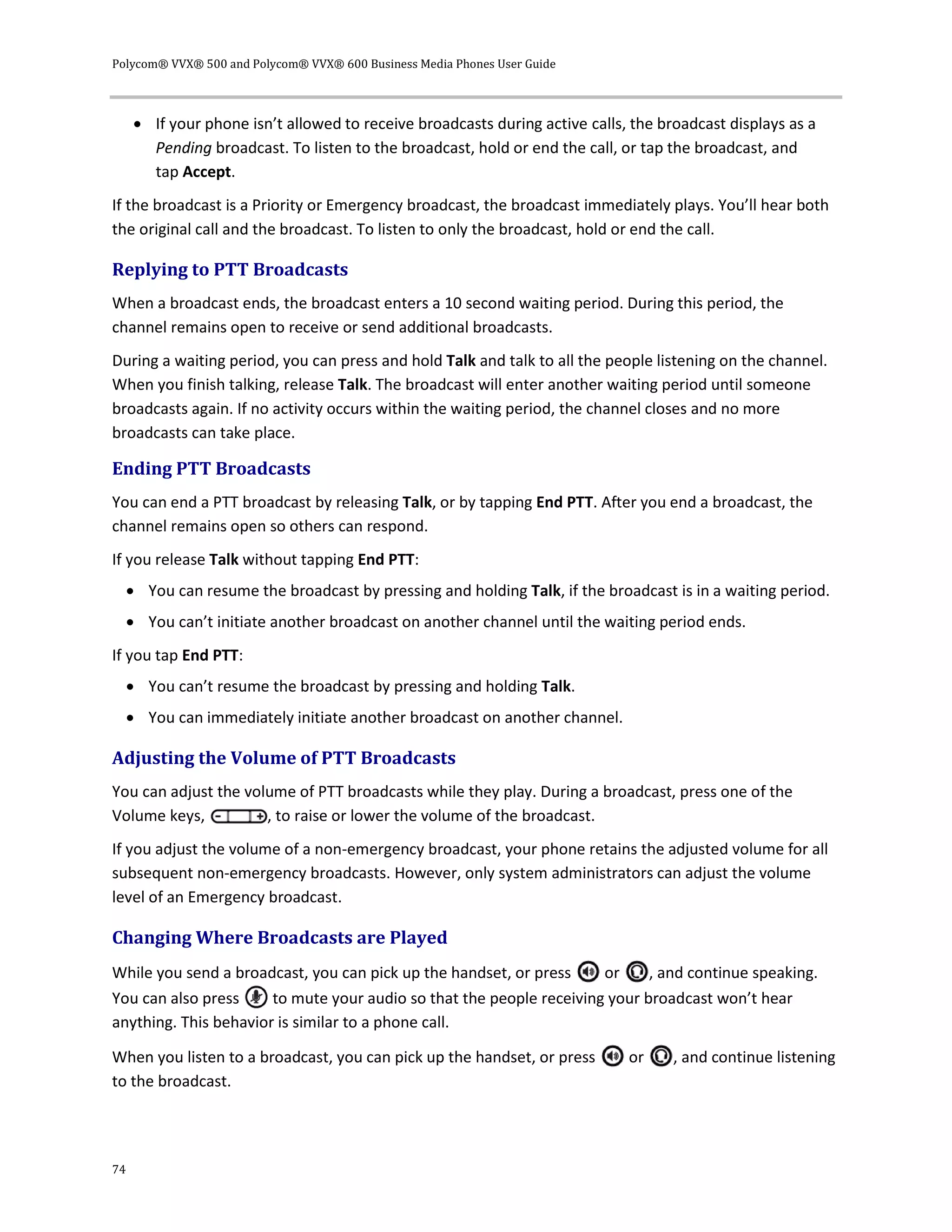 Polycom® VVX® 500 and Polycom® VVX® 600 Business Media Phones User Guide
74
 If your phone isn’t allowed to receive broadcasts during active calls, the broadcast displays as a
Pending broadcast. To listen to the broadcast, hold or end the call, or tap the broadcast, and
tap Accept.
If the broadcast is a Priority or Emergency broadcast, the broadcast immediately plays. You’ll hear both
the original call and the broadcast. To listen to only the broadcast, hold or end the call.
Replying to PTT Broadcasts
When a broadcast ends, the broadcast enters a 10 second waiting period. During this period, the
channel remains open to receive or send additional broadcasts.
During a waiting period, you can press and hold Talk and talk to all the people listening on the channel.
When you finish talking, release Talk. The broadcast will enter another waiting period until someone
broadcasts again. If no activity occurs within the waiting period, the channel closes and no more
broadcasts can take place.
Ending PTT Broadcasts
You can end a PTT broadcast by releasing Talk, or by tapping End PTT. After you end a broadcast, the
channel remains open so others can respond.
If you release Talk without tapping End PTT:
 You can resume the broadcast by pressing and holding Talk, if the broadcast is in a waiting period.
 You can’t initiate another broadcast on another channel until the waiting period ends.
If you tap End PTT:
 You can’t resume the broadcast by pressing and holding Talk.
 You can immediately initiate another broadcast on another channel.
Adjusting the Volume of PTT Broadcasts
You can adjust the volume of PTT broadcasts while they play. During a broadcast, press one of the
Volume keys, , to raise or lower the volume of the broadcast.
If you adjust the volume of a non-emergency broadcast, your phone retains the adjusted volume for all
subsequent non-emergency broadcasts. However, only system administrators can adjust the volume
level of an Emergency broadcast.
Changing Where Broadcasts are Played
While you send a broadcast, you can pick up the handset, or press or , and continue speaking.
You can also press to mute your audio so that the people receiving your broadcast won’t hear
anything. This behavior is similar to a phone call.
When you listen to a broadcast, you can pick up the handset, or press or , and continue listening
to the broadcast.
 