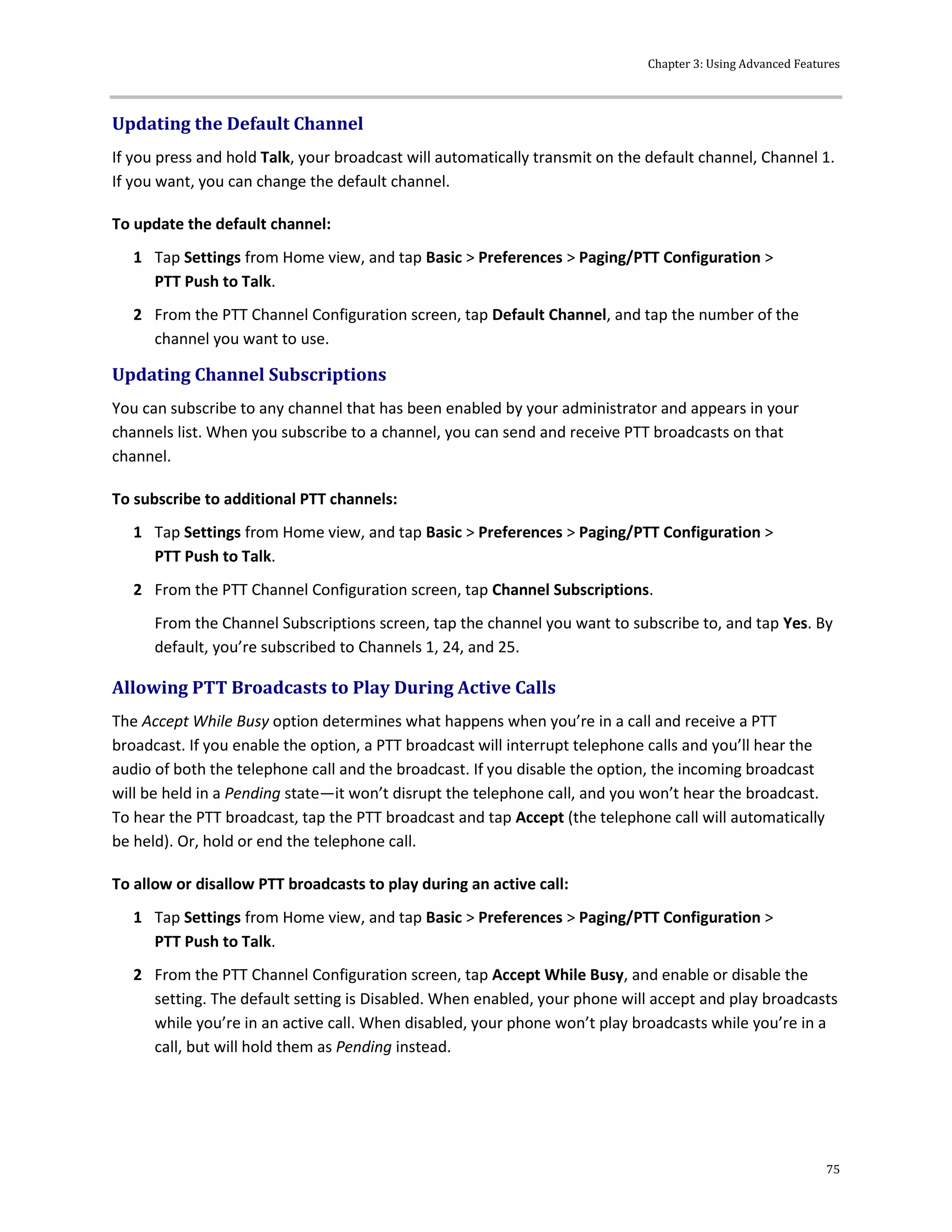 Chapter 3: Using Advanced Features
75
Updating the Default Channel
If you press and hold Talk, your broadcast will automatically transmit on the default channel, Channel 1.
If you want, you can change the default channel.
To update the default channel:
1 Tap Settings from Home view, and tap Basic > Preferences > Paging/PTT Configuration >
PTT Push to Talk.
2 From the PTT Channel Configuration screen, tap Default Channel, and tap the number of the
channel you want to use.
Updating Channel Subscriptions
You can subscribe to any channel that has been enabled by your administrator and appears in your
channels list. When you subscribe to a channel, you can send and receive PTT broadcasts on that
channel.
To subscribe to additional PTT channels:
1 Tap Settings from Home view, and tap Basic > Preferences > Paging/PTT Configuration >
PTT Push to Talk.
2 From the PTT Channel Configuration screen, tap Channel Subscriptions.
From the Channel Subscriptions screen, tap the channel you want to subscribe to, and tap Yes. By
default, you’re subscribed to Channels 1, 24, and 25.
Allowing PTT Broadcasts to Play During Active Calls
The Accept While Busy option determines what happens when you’re in a call and receive a PTT
broadcast. If you enable the option, a PTT broadcast will interrupt telephone calls and you’ll hear the
audio of both the telephone call and the broadcast. If you disable the option, the incoming broadcast
will be held in a Pending state—it won’t disrupt the telephone call, and you won’t hear the broadcast.
To hear the PTT broadcast, tap the PTT broadcast and tap Accept (the telephone call will automatically
be held). Or, hold or end the telephone call.
To allow or disallow PTT broadcasts to play during an active call:
1 Tap Settings from Home view, and tap Basic > Preferences > Paging/PTT Configuration >
PTT Push to Talk.
2 From the PTT Channel Configuration screen, tap Accept While Busy, and enable or disable the
setting. The default setting is Disabled. When enabled, your phone will accept and play broadcasts
while you’re in an active call. When disabled, your phone won’t play broadcasts while you’re in a
call, but will hold them as Pending instead.
 