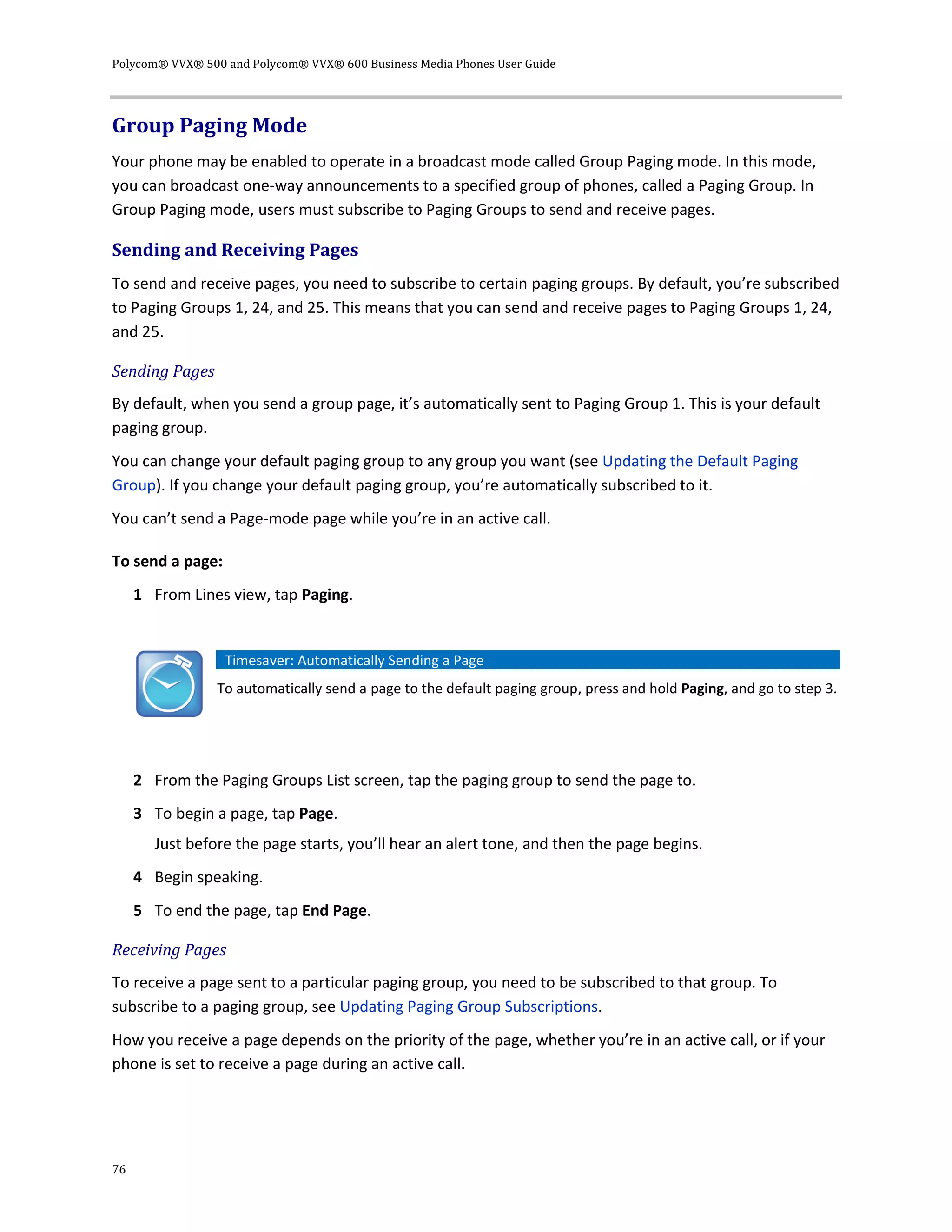 Polycom® VVX® 500 and Polycom® VVX® 600 Business Media Phones User Guide
76
Group Paging Mode
Your phone may be enabled to operate in a broadcast mode called Group Paging mode. In this mode,
you can broadcast one-way announcements to a specified group of phones, called a Paging Group. In
Group Paging mode, users must subscribe to Paging Groups to send and receive pages.
Sending and Receiving Pages
To send and receive pages, you need to subscribe to certain paging groups. By default, you’re subscribed
to Paging Groups 1, 24, and 25. This means that you can send and receive pages to Paging Groups 1, 24,
and 25.
Sending Pages
By default, when you send a group page, it’s automatically sent to Paging Group 1. This is your default
paging group.
You can change your default paging group to any group you want (see Updating the Default Paging
Group). If you change your default paging group, you’re automatically subscribed to it.
You can’t send a Page-mode page while you’re in an active call.
To send a page:
1 From Lines view, tap Paging.
Timesaver: Automatically Sending a Page
To automatically send a page to the default paging group, press and hold Paging, and go to step 3.
2 From the Paging Groups List screen, tap the paging group to send the page to.
3 To begin a page, tap Page.
Just before the page starts, you’ll hear an alert tone, and then the page begins.
4 Begin speaking.
5 To end the page, tap End Page.
Receiving Pages
To receive a page sent to a particular paging group, you need to be subscribed to that group. To
subscribe to a paging group, see Updating Paging Group Subscriptions.
How you receive a page depends on the priority of the page, whether you’re in an active call, or if your
phone is set to receive a page during an active call.
 