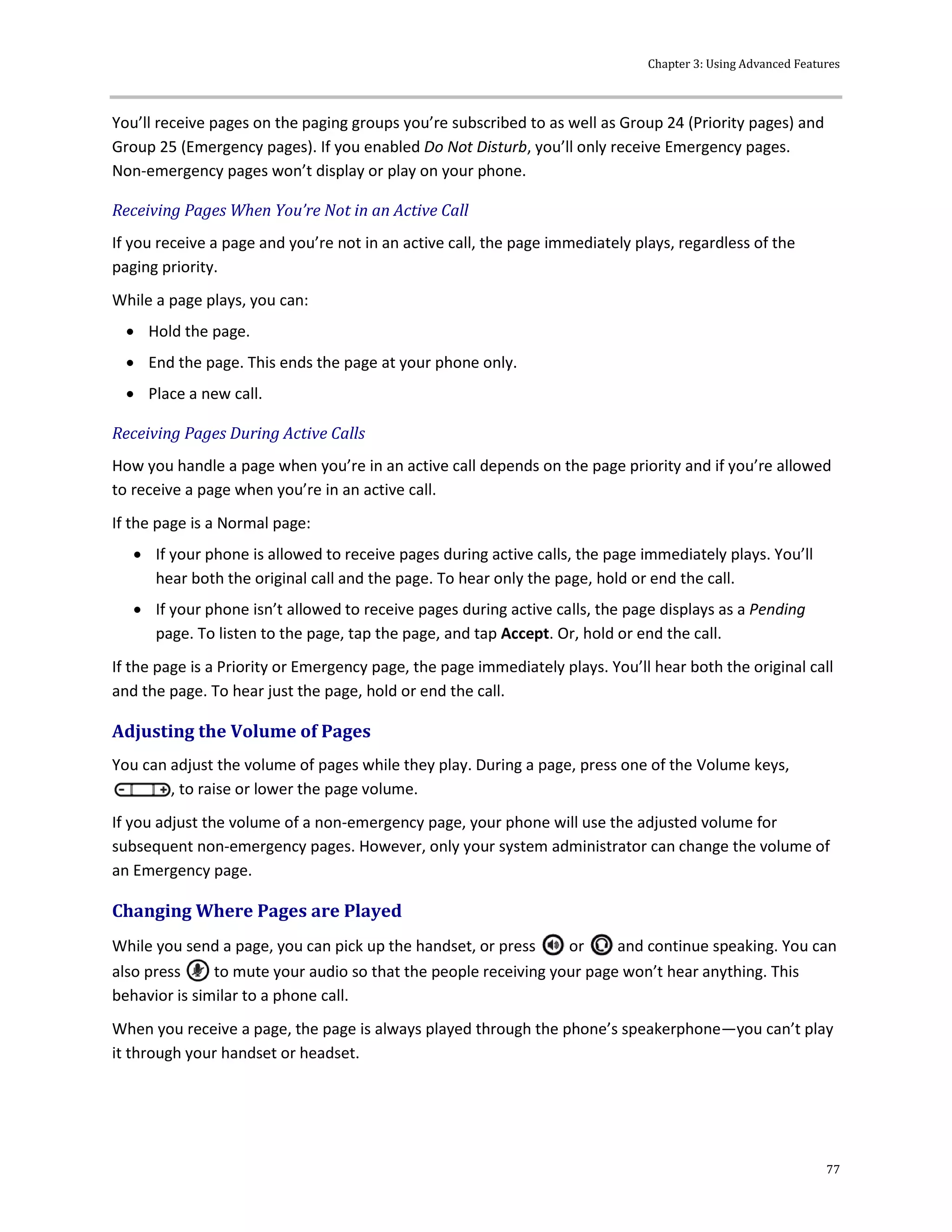 Chapter 3: Using Advanced Features
77
You’ll receive pages on the paging groups you’re subscribed to as well as Group 24 (Priority pages) and
Group 25 (Emergency pages). If you enabled Do Not Disturb, you’ll only receive Emergency pages.
Non-emergency pages won’t display or play on your phone.
Receiving Pages When You’re Not in an Active Call
If you receive a page and you’re not in an active call, the page immediately plays, regardless of the
paging priority.
While a page plays, you can:
 Hold the page.
 End the page. This ends the page at your phone only.
 Place a new call.
Receiving Pages During Active Calls
How you handle a page when you’re in an active call depends on the page priority and if you’re allowed
to receive a page when you’re in an active call.
If the page is a Normal page:
 If your phone is allowed to receive pages during active calls, the page immediately plays. You’ll
hear both the original call and the page. To hear only the page, hold or end the call.
 If your phone isn’t allowed to receive pages during active calls, the page displays as a Pending
page. To listen to the page, tap the page, and tap Accept. Or, hold or end the call.
If the page is a Priority or Emergency page, the page immediately plays. You’ll hear both the original call
and the page. To hear just the page, hold or end the call.
Adjusting the Volume of Pages
You can adjust the volume of pages while they play. During a page, press one of the Volume keys,
, to raise or lower the page volume.
If you adjust the volume of a non-emergency page, your phone will use the adjusted volume for
subsequent non-emergency pages. However, only your system administrator can change the volume of
an Emergency page.
Changing Where Pages are Played
While you send a page, you can pick up the handset, or press or and continue speaking. You can
also press to mute your audio so that the people receiving your page won’t hear anything. This
behavior is similar to a phone call.
When you receive a page, the page is always played through the phone’s speakerphone—you can’t play
it through your handset or headset.
 