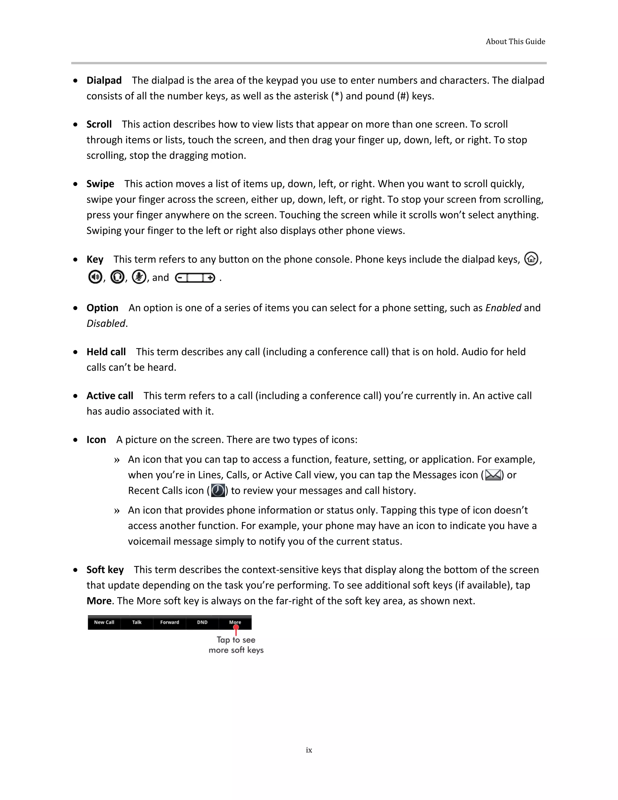 About This Guide
ix
 Dialpad The dialpad is the area of the keypad you use to enter numbers and characters. The dialpad
consists of all the number keys, as well as the asterisk (*) and pound (#) keys.
 Scroll This action describes how to view lists that appear on more than one screen. To scroll
through items or lists, touch the screen, and then drag your finger up, down, left, or right. To stop
scrolling, stop the dragging motion.
 Swipe This action moves a list of items up, down, left, or right. When you want to scroll quickly,
swipe your finger across the screen, either up, down, left, or right. To stop your screen from scrolling,
press your finger anywhere on the screen. Touching the screen while it scrolls won’t select anything.
Swiping your finger to the left or right also displays other phone views.
 Key This term refers to any button on the phone console. Phone keys include the dialpad keys, ,
, , , and .
 Option An option is one of a series of items you can select for a phone setting, such as Enabled and
Disabled.
 Held call This term describes any call (including a conference call) that is on hold. Audio for held
calls can’t be heard.
 Active call This term refers to a call (including a conference call) you’re currently in. An active call
has audio associated with it.
 Icon A picture on the screen. There are two types of icons:
» An icon that you can tap to access a function, feature, setting, or application. For example,
when you’re in Lines, Calls, or Active Call view, you can tap the Messages icon ( ) or
Recent Calls icon ( ) to review your messages and call history.
» An icon that provides phone information or status only. Tapping this type of icon doesn’t
access another function. For example, your phone may have an icon to indicate you have a
voicemail message simply to notify you of the current status.
 Soft key This term describes the context-sensitive keys that display along the bottom of the screen
that update depending on the task you’re performing. To see additional soft keys (if available), tap
More. The More soft key is always on the far-right of the soft key area, as shown next.
 