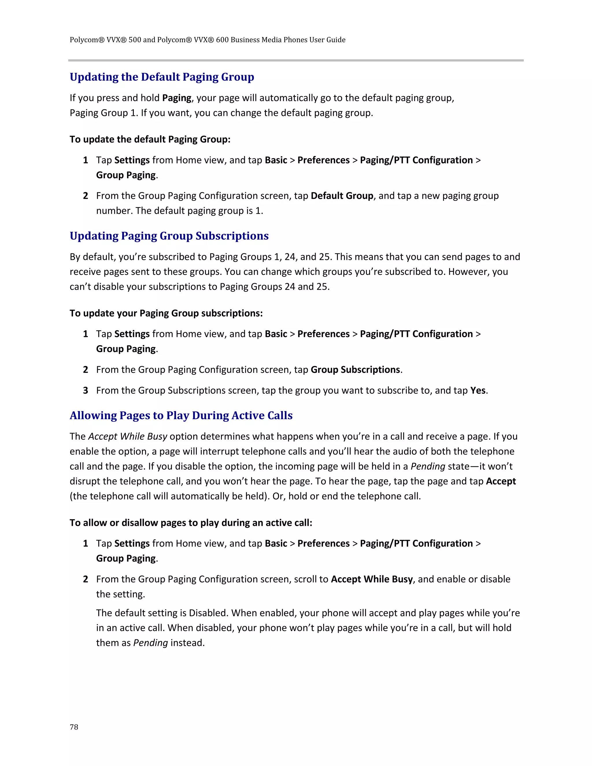 Polycom® VVX® 500 and Polycom® VVX® 600 Business Media Phones User Guide
78
Updating the Default Paging Group
If you press and hold Paging, your page will automatically go to the default paging group,
Paging Group 1. If you want, you can change the default paging group.
To update the default Paging Group:
1 Tap Settings from Home view, and tap Basic > Preferences > Paging/PTT Configuration >
Group Paging.
2 From the Group Paging Configuration screen, tap Default Group, and tap a new paging group
number. The default paging group is 1.
Updating Paging Group Subscriptions
By default, you’re subscribed to Paging Groups 1, 24, and 25. This means that you can send pages to and
receive pages sent to these groups. You can change which groups you’re subscribed to. However, you
can’t disable your subscriptions to Paging Groups 24 and 25.
To update your Paging Group subscriptions:
1 Tap Settings from Home view, and tap Basic > Preferences > Paging/PTT Configuration >
Group Paging.
2 From the Group Paging Configuration screen, tap Group Subscriptions.
3 From the Group Subscriptions screen, tap the group you want to subscribe to, and tap Yes.
Allowing Pages to Play During Active Calls
The Accept While Busy option determines what happens when you’re in a call and receive a page. If you
enable the option, a page will interrupt telephone calls and you’ll hear the audio of both the telephone
call and the page. If you disable the option, the incoming page will be held in a Pending state—it won’t
disrupt the telephone call, and you won’t hear the page. To hear the page, tap the page and tap Accept
(the telephone call will automatically be held). Or, hold or end the telephone call.
To allow or disallow pages to play during an active call:
1 Tap Settings from Home view, and tap Basic > Preferences > Paging/PTT Configuration >
Group Paging.
2 From the Group Paging Configuration screen, scroll to Accept While Busy, and enable or disable
the setting.
The default setting is Disabled. When enabled, your phone will accept and play pages while you’re
in an active call. When disabled, your phone won’t play pages while you’re in a call, but will hold
them as Pending instead.
 