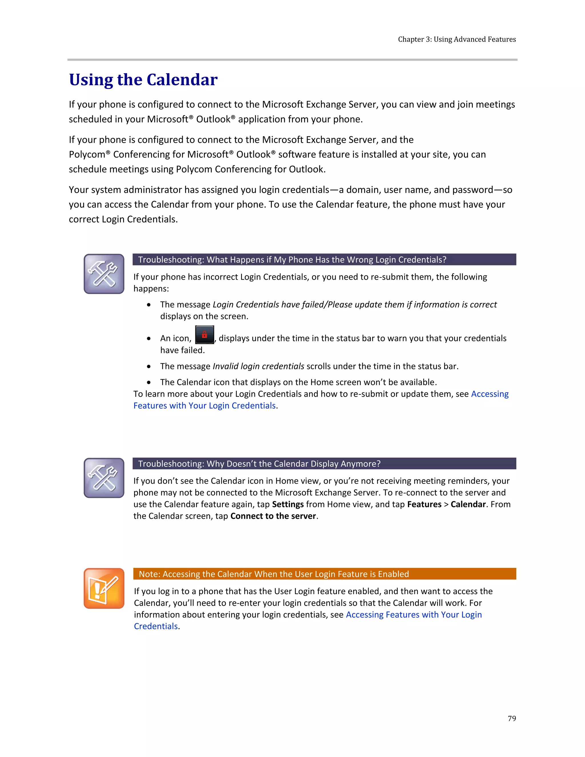 Chapter 3: Using Advanced Features
79
Using the Calendar
If your phone is configured to connect to the Microsoft Exchange Server, you can view and join meetings
scheduled in your Microsoft® Outlook® application from your phone.
If your phone is configured to connect to the Microsoft Exchange Server, and the
Polycom® Conferencing for Microsoft® Outlook® software feature is installed at your site, you can
schedule meetings using Polycom Conferencing for Outlook.
Your system administrator has assigned you login credentials—a domain, user name, and password—so
you can access the Calendar from your phone. To use the Calendar feature, the phone must have your
correct Login Credentials.
Troubleshooting: What Happens if My Phone Has the Wrong Login Credentials?
If your phone has incorrect Login Credentials, or you need to re-submit them, the following
happens:
 The message Login Credentials have failed/Please update them if information is correct
displays on the screen.
 An icon, , displays under the time in the status bar to warn you that your credentials
have failed.
 The message Invalid login credentials scrolls under the time in the status bar.
 The Calendar icon that displays on the Home screen won’t be available.
To learn more about your Login Credentials and how to re-submit or update them, see Accessing
Features with Your Login Credentials.
Troubleshooting: Why Doesn’t the Calendar Display Anymore?
If you don’t see the Calendar icon in Home view, or you’re not receiving meeting reminders, your
phone may not be connected to the Microsoft Exchange Server. To re-connect to the server and
use the Calendar feature again, tap Settings from Home view, and tap Features > Calendar. From
the Calendar screen, tap Connect to the server.
Note: Accessing the Calendar When the User Login Feature is Enabled
If you log in to a phone that has the User Login feature enabled, and then want to access the
Calendar, you’ll need to re-enter your login credentials so that the Calendar will work. For
information about entering your login credentials, see Accessing Features with Your Login
Credentials.
 