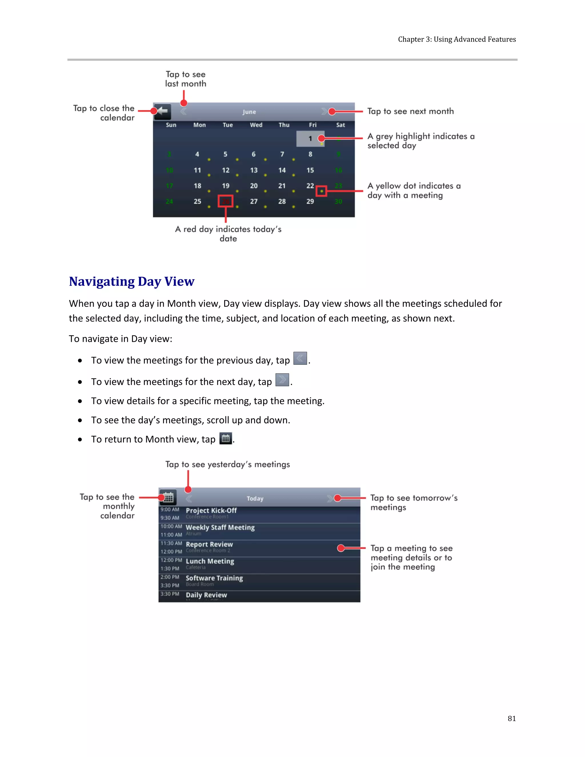 Chapter 3: Using Advanced Features
81
Navigating Day View
When you tap a day in Month view, Day view displays. Day view shows all the meetings scheduled for
the selected day, including the time, subject, and location of each meeting, as shown next.
To navigate in Day view:
 To view the meetings for the previous day, tap .
 To view the meetings for the next day, tap .
 To view details for a specific meeting, tap the meeting.
 To see the day’s meetings, scroll up and down.
 To return to Month view, tap .
 