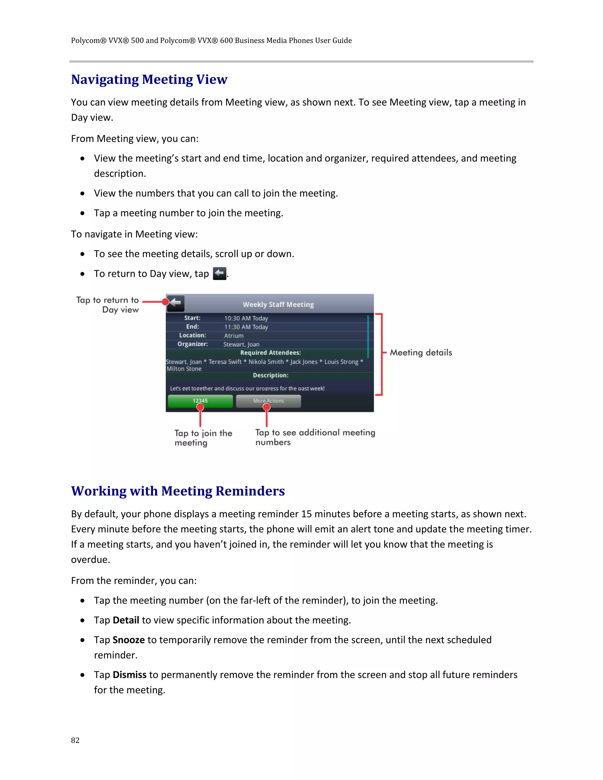 Polycom® VVX® 500 and Polycom® VVX® 600 Business Media Phones User Guide
82
Navigating Meeting View
You can view meeting details from Meeting view, as shown next. To see Meeting view, tap a meeting in
Day view.
From Meeting view, you can:
 View the meeting’s start and end time, location and organizer, required attendees, and meeting
description.
 View the numbers that you can call to join the meeting.
 Tap a meeting number to join the meeting.
To navigate in Meeting view:
 To see the meeting details, scroll up or down.
 To return to Day view, tap .
Working with Meeting Reminders
By default, your phone displays a meeting reminder 15 minutes before a meeting starts, as shown next.
Every minute before the meeting starts, the phone will emit an alert tone and update the meeting timer.
If a meeting starts, and you haven’t joined in, the reminder will let you know that the meeting is
overdue.
From the reminder, you can:
 Tap the meeting number (on the far-left of the reminder), to join the meeting.
 Tap Detail to view specific information about the meeting.
 Tap Snooze to temporarily remove the reminder from the screen, until the next scheduled
reminder.
 Tap Dismiss to permanently remove the reminder from the screen and stop all future reminders
for the meeting.
 