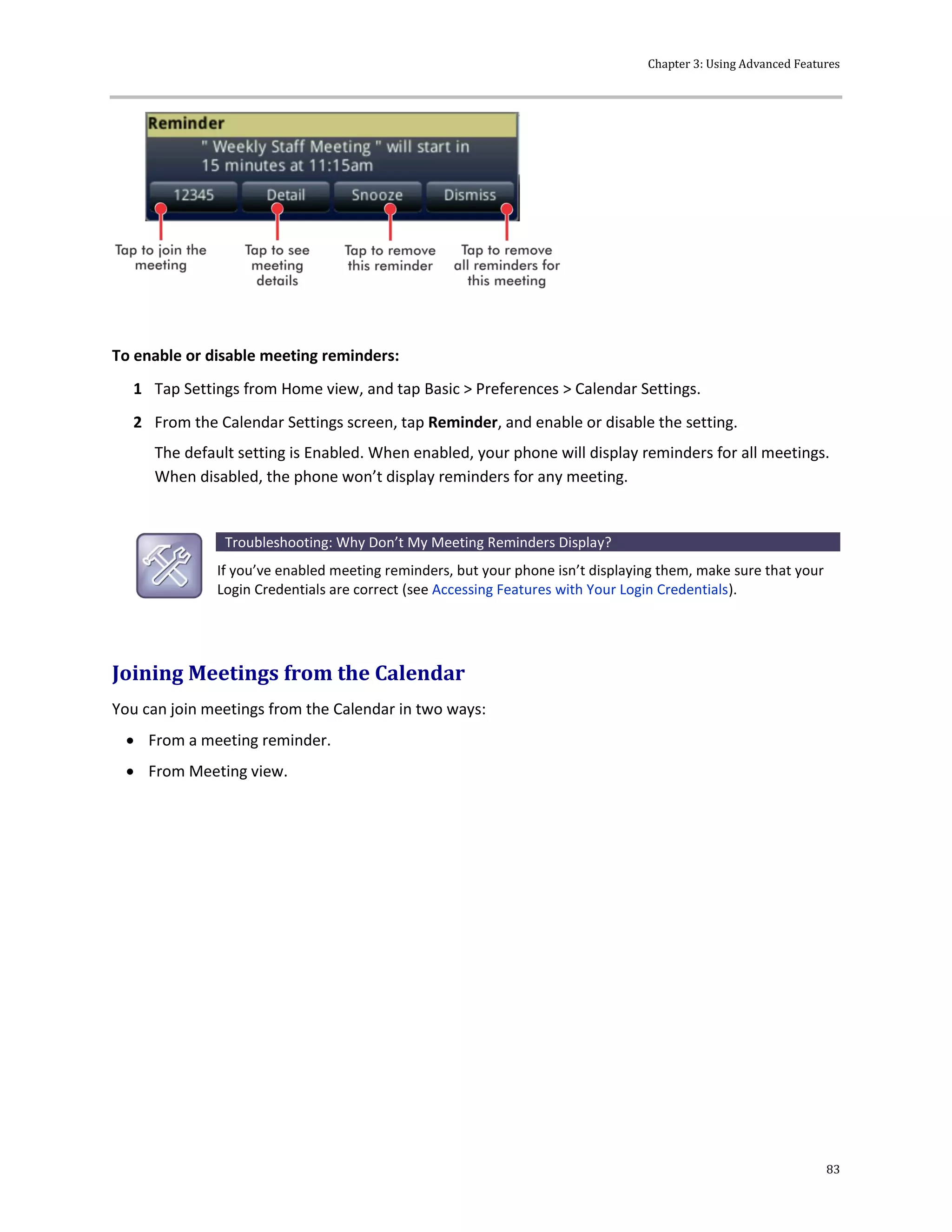 Chapter 3: Using Advanced Features
83
To enable or disable meeting reminders:
1 Tap Settings from Home view, and tap Basic > Preferences > Calendar Settings.
2 From the Calendar Settings screen, tap Reminder, and enable or disable the setting.
The default setting is Enabled. When enabled, your phone will display reminders for all meetings.
When disabled, the phone won’t display reminders for any meeting.
Troubleshooting: Why Don’t My Meeting Reminders Display?
If you’ve enabled meeting reminders, but your phone isn’t displaying them, make sure that your
Login Credentials are correct (see Accessing Features with Your Login Credentials).
Joining Meetings from the Calendar
You can join meetings from the Calendar in two ways:
 From a meeting reminder.
 From Meeting view.
 