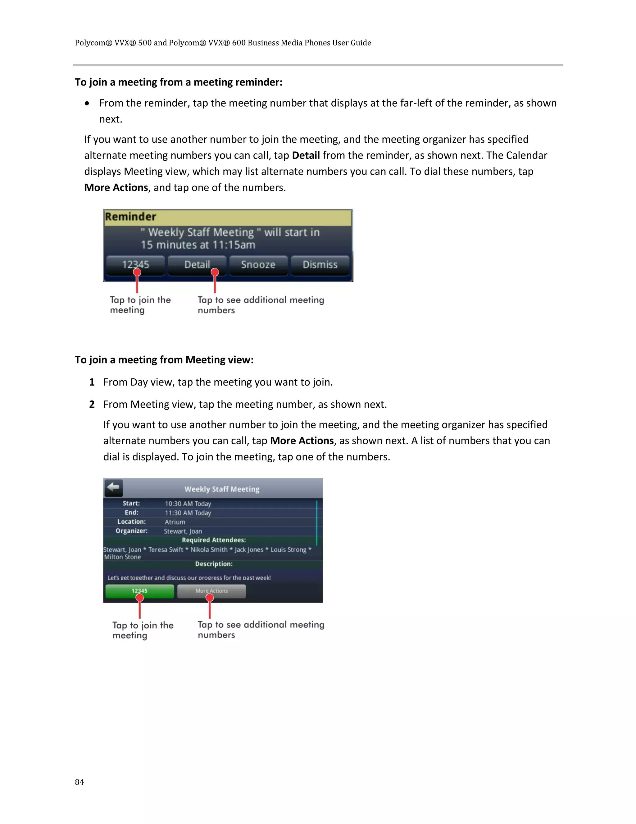 Polycom® VVX® 500 and Polycom® VVX® 600 Business Media Phones User Guide
84
To join a meeting from a meeting reminder:
 From the reminder, tap the meeting number that displays at the far-left of the reminder, as shown
next.
If you want to use another number to join the meeting, and the meeting organizer has specified
alternate meeting numbers you can call, tap Detail from the reminder, as shown next. The Calendar
displays Meeting view, which may list alternate numbers you can call. To dial these numbers, tap
More Actions, and tap one of the numbers.
To join a meeting from Meeting view:
1 From Day view, tap the meeting you want to join.
2 From Meeting view, tap the meeting number, as shown next.
If you want to use another number to join the meeting, and the meeting organizer has specified
alternate numbers you can call, tap More Actions, as shown next. A list of numbers that you can
dial is displayed. To join the meeting, tap one of the numbers.
 