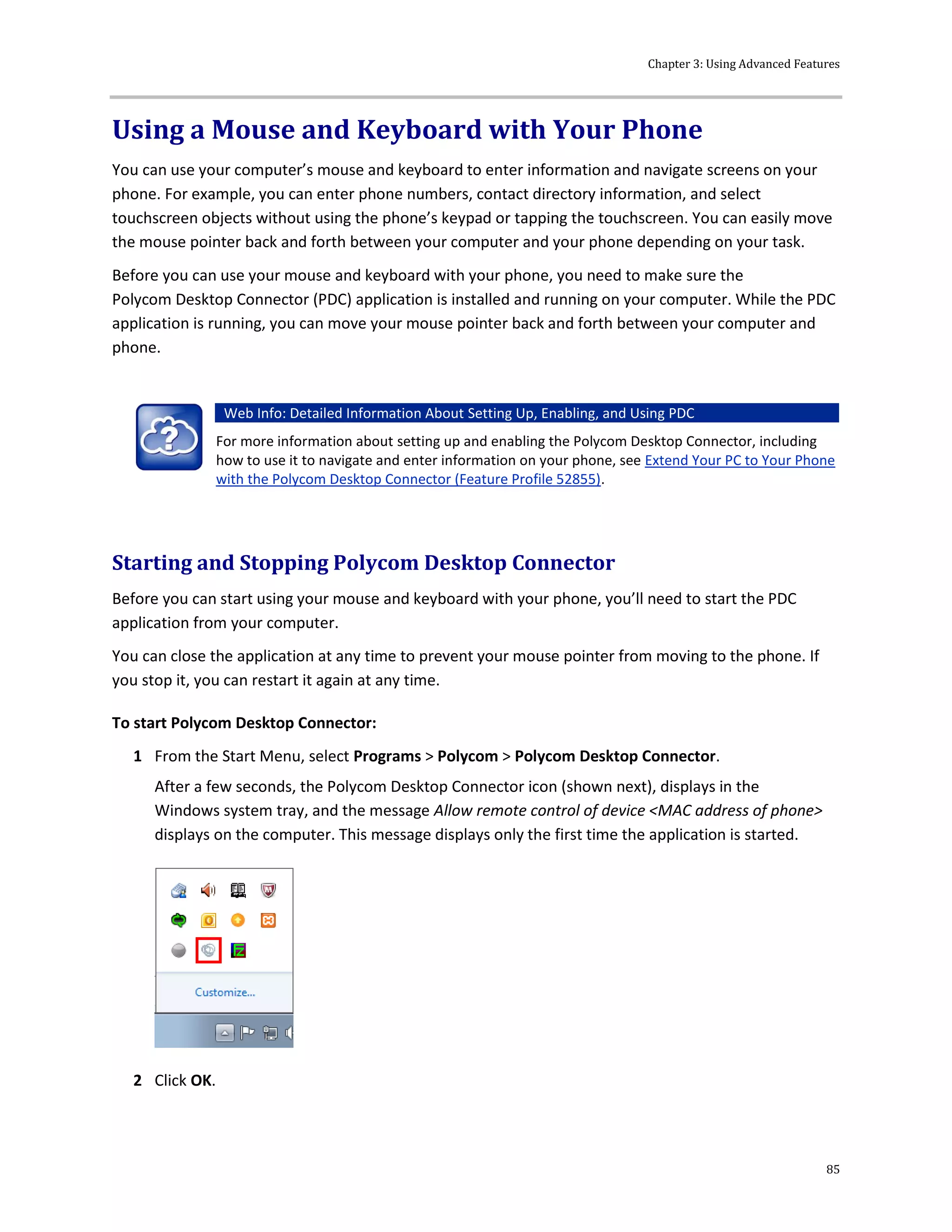 Chapter 3: Using Advanced Features
85
Using a Mouse and Keyboard with Your Phone
You can use your computer’s mouse and keyboard to enter information and navigate screens on your
phone. For example, you can enter phone numbers, contact directory information, and select
touchscreen objects without using the phone’s keypad or tapping the touchscreen. You can easily move
the mouse pointer back and forth between your computer and your phone depending on your task.
Before you can use your mouse and keyboard with your phone, you need to make sure the
Polycom Desktop Connector (PDC) application is installed and running on your computer. While the PDC
application is running, you can move your mouse pointer back and forth between your computer and
phone.
Web Info: Detailed Information About Setting Up, Enabling, and Using PDC
For more information about setting up and enabling the Polycom Desktop Connector, including
how to use it to navigate and enter information on your phone, see Extend Your PC to Your Phone
with the Polycom Desktop Connector (Feature Profile 52855).
Starting and Stopping Polycom Desktop Connector
Before you can start using your mouse and keyboard with your phone, you’ll need to start the PDC
application from your computer.
You can close the application at any time to prevent your mouse pointer from moving to the phone. If
you stop it, you can restart it again at any time.
To start Polycom Desktop Connector:
1 From the Start Menu, select Programs > Polycom > Polycom Desktop Connector.
After a few seconds, the Polycom Desktop Connector icon (shown next), displays in the
Windows system tray, and the message Allow remote control of device <MAC address of phone>
displays on the computer. This message displays only the first time the application is started.
2 Click OK.
 